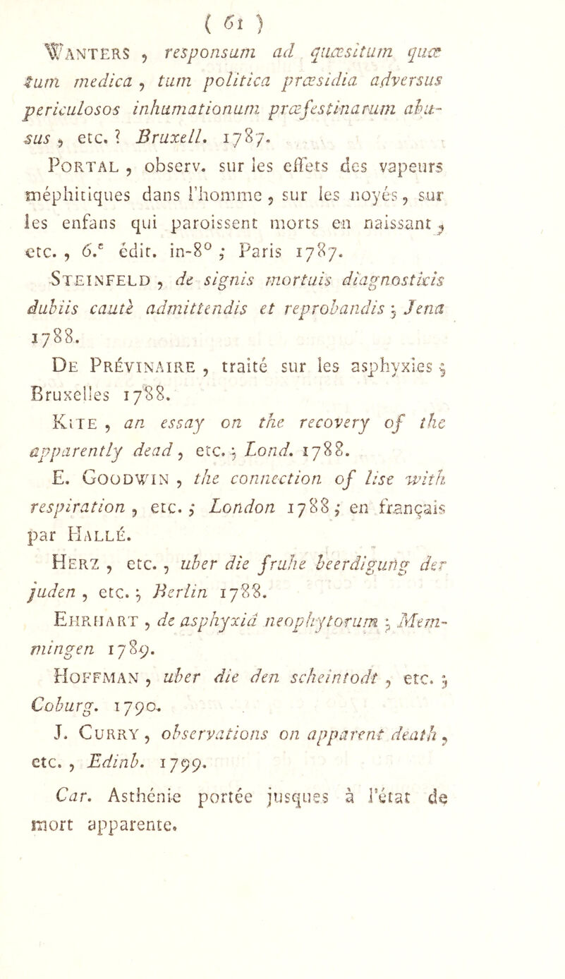 ( ) Wanters 5 responsum ad qiiæsitiim quat tam rnedica , tiim politica præsidia advcrsus pericuLosos inhumationuni prœfestinarum ahit- sus 5 etc, ? BruxelL 1787, PoRTAL , observ, sur les effets des vapeurs méphitiques dans riiomme 5 sur les noyés, sur les enfans qui paroissent morts en naissant 5 etc. , 6.® édit. in~8® ; Paris 1787. 5teinfeld , de signis mortuis diagnostkîs duhiis cauû admitîendis et reprohandis , Jena 1788. De Prévinaire , traité sur les asphyxies 9 Bruxelles 1788. Kîte , an. essay on the recovery of îhc apparently dead ^ eicæ^jLond. 1788. E. Goüdwin , the connection of lise ^vith respiration ^ etc.,* London 1788,* en fiançais par Halle. Herz , etc. , uber die fruhe heerdigiing der jaden ^ etc.;, Berlin 1788. Ehreart 5 de asphyxia neophytonim Mtm~ niingen 1789. Hoffman , uher die den scheintodî , etc. Cühurg, 1790, J. Curry, observations on apparent death ^ etc., Edinb. 1799. Car. Asthénie portée jusques à l’état de mort apparente.