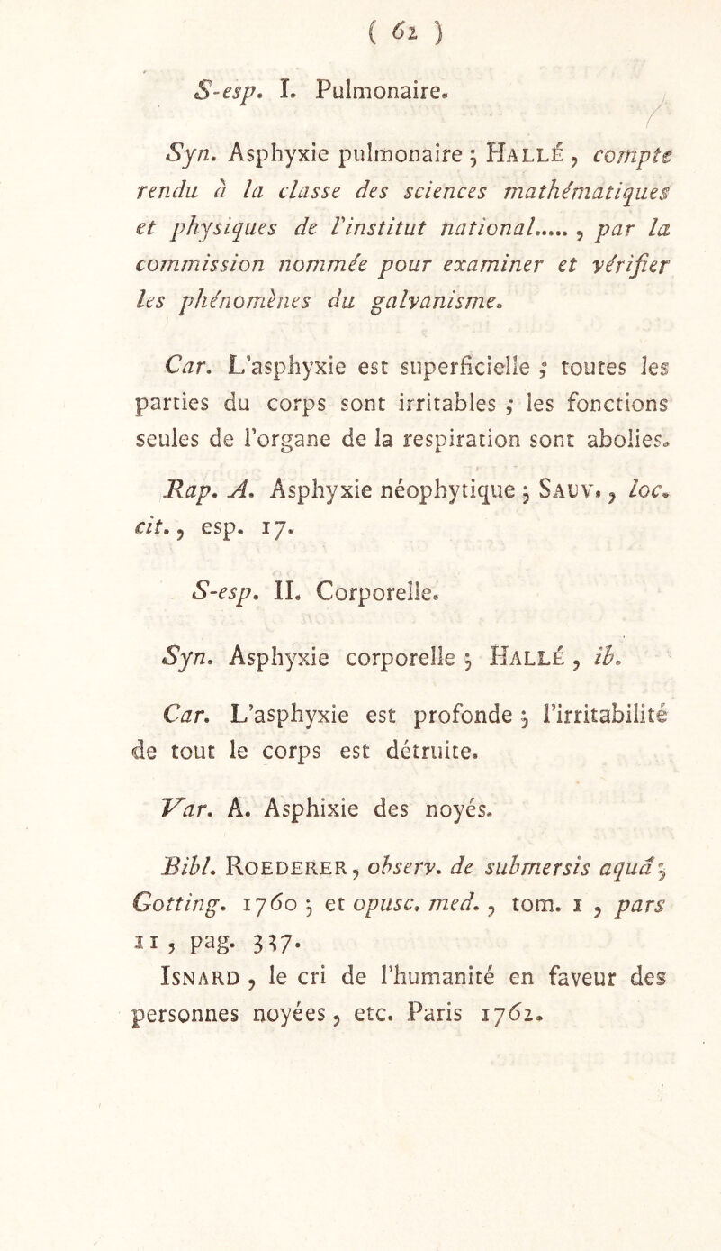 S-esp, L Pulmonaire» Syn. Asphyxie pulmonaire ; Hallé , compte rendu, à la classe des sciences mathématiques et physiques de Vinstitut national , par la commission nommée pour examiner et vérifier les phénomènes du galvanisme. Car, L’asphyxie est superficielle , toutes les parties du corps sont irritables ,* les fonctions seules de l’organe de la respiration sont abolies» Kap, A, Asphyxie néophytique , Sauv* j Iqc. cit. 5 esp. 17. S-esp, IL Corporelle. Syn. Asphyxie corporelle , Halle , ih. Car, L’asphyxie est profonde j l’irritabilité de tout le corps est détruite. Var, A. Asphixie des noyés. Bibl, Roederer, ohserv, de siibmersis aquâz^ Gotting, 1760 5 et opiisc, med, j tom. i , pars 2 1 ? pag- 3^7* IsNARD 5 le cri de l’humanité en faveur des personnes noyées 5 etc. Paris 1762.