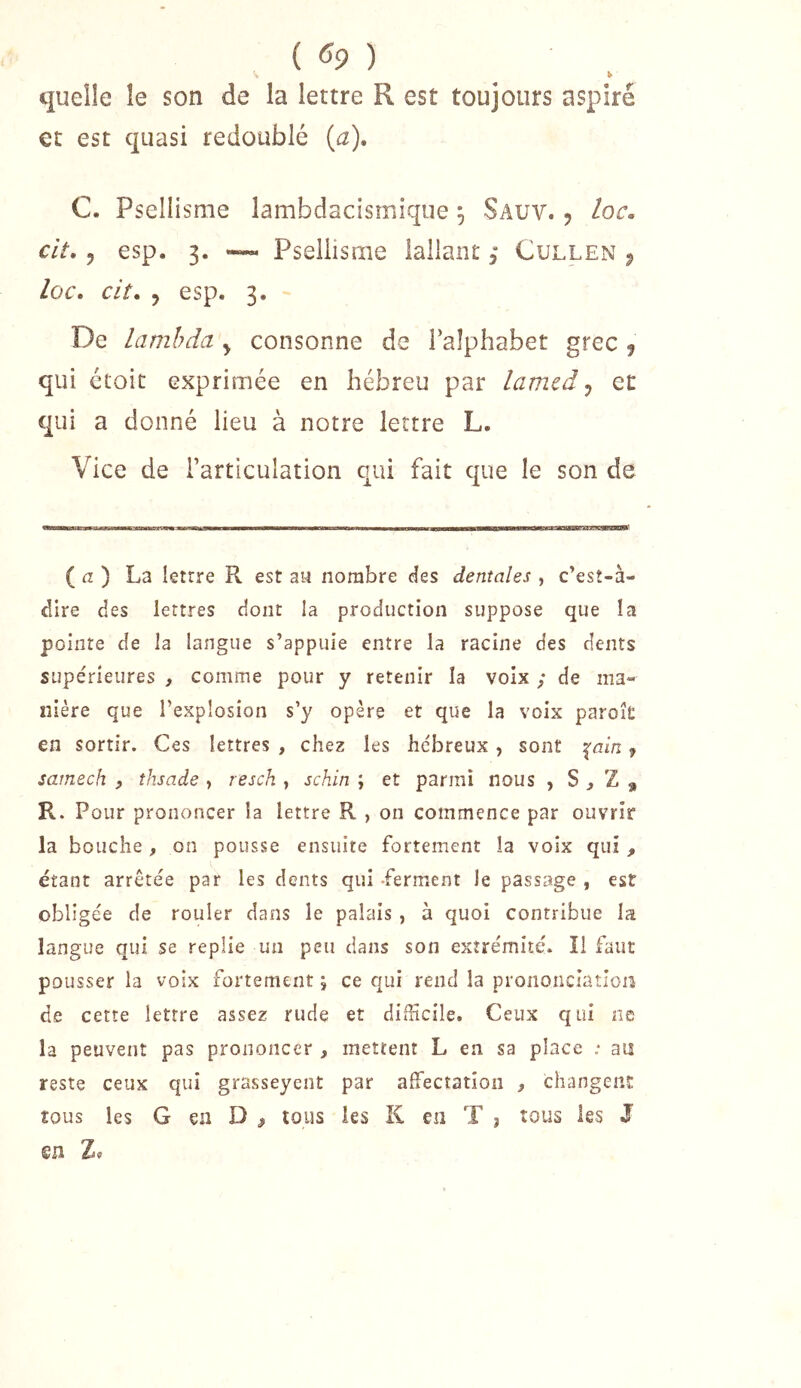 {^9) h quelle le son de la lettre R est toujours aspiré et est quasi redoublé {a), C. Psellisme lambdacismique ^ Sauv. j loc. cit, 5 esp. 3. •— Psellisme iallant 3 Cullen ^ loc. cit. y esp. 3. De lambda ^ consonne de l’alphabet grec ^ qui ctoit exprimée en hébreu par lamed ^ et qui a donné lieu à notre lettre L. Vice de l’articulation qui fait que le son de ( tz ) La lettre R est au nombre cîes dentales , c’esî-à- dire des lettres dont la production suppose que la pointe de la langue s’appuie entre la racine des dents supe'rîeures , comme pour y retenir la voix / de ma- nière que l’explosion s’y opère et que la voix paroît en sortir. Ces lettres , chez les hébreux, sont -(ain. 7 sarnech , thsade , resch , schin ; et parmi nous , S ^ Z , R. Pour prononcer la lettre R , on commence par ouvrir la bouche , on pousse ensuite fortement la voix qui , étant arrêtée par les dents qui -ferment le passage , est obligée de rouler dans le palais , à quoi contribue la langue qui se replie un peu dans son extrémité. Î1 faut pousser la voix fortement ; ce qui rend la prononciation de cette lettre assez rude et difficile. Ceux qui ne la peuvent pas prononcer , mettent L en sa place ; an reste ceux qui grasseyent par affiecîatîon ^ changeiiî: tous les G en D ^ tous les K en T j tous les J su Z«