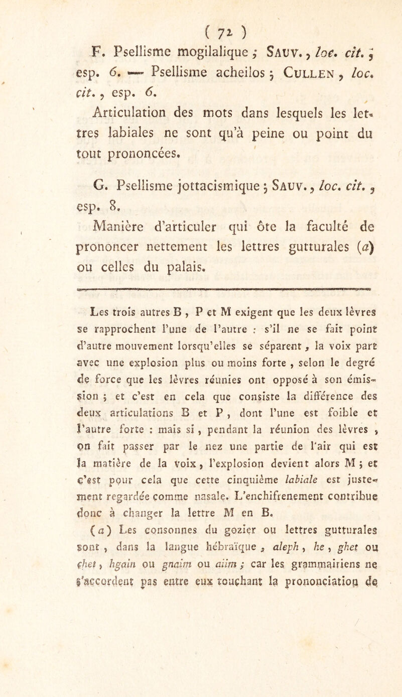 F. Psellisme mogilalique ; Sauv. , loe. cît,, esp. 6. ~ Psellisme acheilos j Cullen , loc^ çit. J esp. 6, Articulation des mots dans lesquels les leN très labiales ne sont qu’à peine ou point du tout prononcées. G. Psellisme jottacismique 3 Sauv. 5 /oc. clt, ^ esp. 8. Manière d’articuler qui ôte la faculté de prononcer nettement les lettres gutturales {a) ou celles du palais. Les trois autres B , P et M exigent que les deux lèvres se rapprochent l’une de l’autre : s’il ne se fait point d’autre mouvement lorsqu’elles se séparent , la voix part avec une explosion plus ou moins forte , selon le degré de force que les lèvres réunies ont opposé à son émis-^ sion ; et c’est en cela que consiste la différence des deux articulations B et P , dont l’une est foible et l’autre forte : mais si, pendant la réunion des lèvres , on fait passer par le nez une partie de l'air qui est la matière de la voix, l’explosion devient alors M; et c’êst pour cela que cette cinquième labiale est juste-» ment regardée comme nasale. L’enchifrenement contribue donc à changer la lettre M en B. (a) Les consonnes du gozier ou lettres gutturales sont , dans la langue hébraïque 5 aleph , he , ghet ou çheî 5 hgaîn ou gnaim ou aiim ; car les grammairiens ne l'âçcûrdçat pas entre eux touchant la prononciatioa d©
