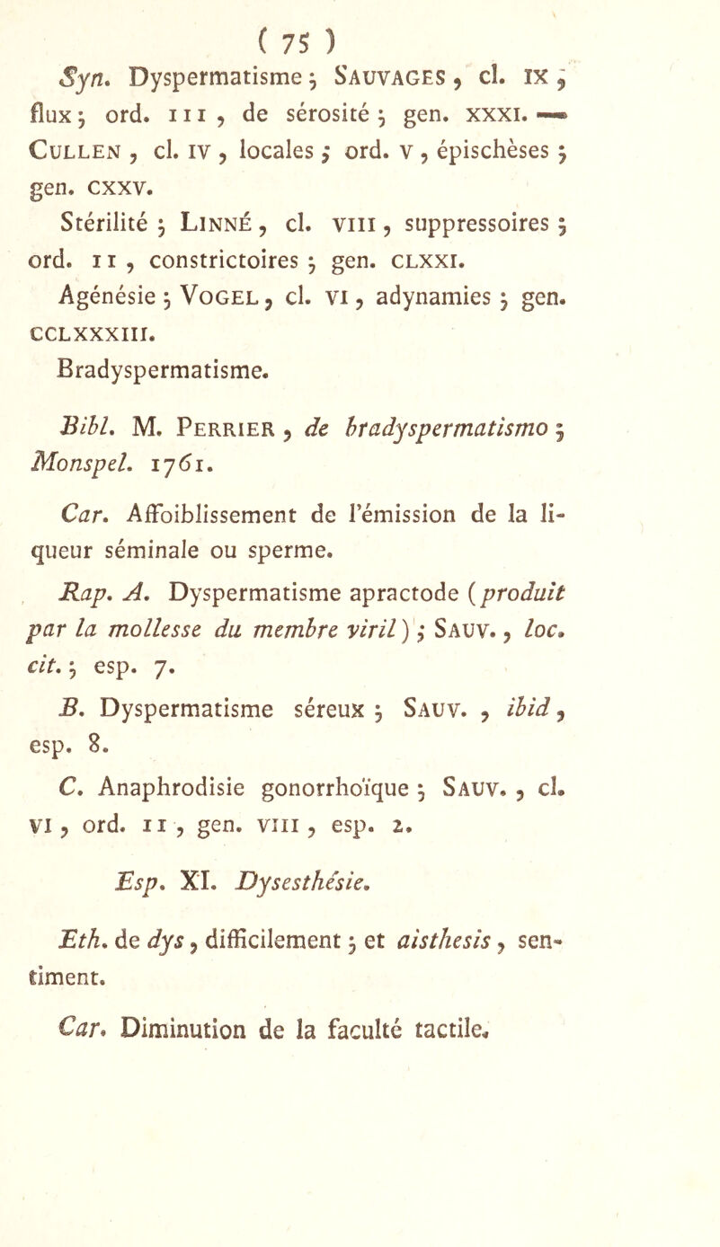 Syn, Dyspermatisme ^ Sauvages ^ cî. ix , flux ^ ord. 111 5 de sérosité ^ gen. xxxi. —• CuLLEN y cl. IV J locales j ord. v 5 épischèses ^ gen. cxxv. Stérilité ^ Linné , cl. viii, suppressoires 5 ord. 11 , constrictoires ^ gen. clxxi. Agénésie 3 Vogel, cl. vi 5 adynamies ^ gen. CCLXXXIII. Bradyspermatisme. BibL M. Perrier 5 de hradyspermatismo 5 Monspel. 1761. C^zr. AiFoiblissement de l’émission de la li- queur séminale ou sperme. Rap. A. Dyspermatisme apractode ( produit par la mollesse du membre viril ) ? Sauv. , /or. cit, ^ esp. 7. Dyspermatisme séreux 3 Sauv. , ibid, esp. 8. C. Anaphrodisie gonorrhoïque 3 Sauv. 3 cl. VI3 ord. Il 3 gen. viii 3 esp. 2. Rsp. XL Dysesthésie. Eth. de dys 3 difficilement 3 et aisthesis 3 sen- timent. Car^ Diminution de la faculté tactile.