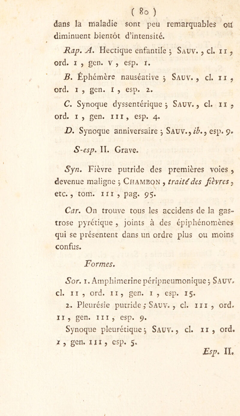dans îa maladie sont peu remarquables ou diminuent bientôt d’intensité. Rap, A, Hectique enfantile ^ Sauv. 5 cL iî ^ ord. I J gen. v , esp. i, B. Éphémère nauséative j Sauv. ^ cl. 11 ^ ord. I 5 gen. l , esp. 2. C. Synoque dyssentérique 5 Sauv. j cl. ii j ord. I 5 gen. ni, esp. 4. D. Synoque anniversaire , Sauv. 5 esp. 9» S~esp. ÎI. Grave. Syn, Fièvre putride des premières voies ^ devenue maligne ^ Chambon , traité des fièvres^ etc. 5 tom. III 5 pag. 95. Car. On trouve tous les accidens de la gas° irose pyrétiqiie 5 joints à des épiphénomènes qui se présentent dans un ordre plus ou moins confus. Formes. Sor. I. Ampliimerînepérîpneumonîquej Sauv^ cl. Il 5 ord. Il 5 gen. i , esp. 15. 2. Pleurésie putrideSauv. 5 cl. ni 5 ord* n 5 gen. ni, esp. 9. Synoque pleurétique^ Sauv. 5 cl. n , ordo I 5 gen. ni, esp. 5. Esp. IL