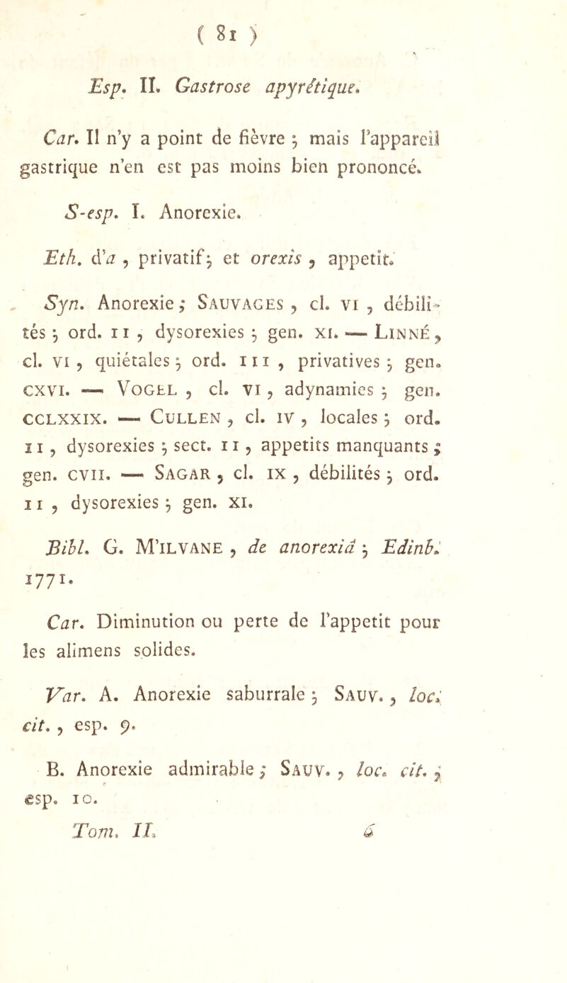 Esp. IL Gastrose apyrétique. Car. Il n’y a point de fièvre ^ mais Tappareil gastrique n’en est pas moins bien prononcé. S-esp. L Anorexie. Eth, d’j 5 privatif, et orexis ^ appétit® Syn. Anorexie; Sauvages, cl. vi , débili» tés 5 ord. Il 5 dysorexies ^ gen. xi. — Linné, cl. VI, quiétales ^ ord. iii , privatives, gen® cxvi. — VoGEL , cl. VI, adynamies j gen. CCLXXIX. — CuLLEN , cl. IV , locales ; ord, 11 5 dysorexies ^ sect. 11, appétits manquants ; gen. cvii. — Sagar , cl. ix , débilités 3 ord. Il, dysorexies 3 gen. xi. Bihl. G. M’ilvane , de anorexiâ 3 Edinh. 1771. Car. Diminution ou perte de l’appetit pour les alimens solides. Var. A. Anorexie saburrale 3 Sauv. , loc» cit. , esp. 9. B. Anorexie admirable ; Sauv. ^ /oc® cit. ^ r €Sp« 10. Tom. IL a