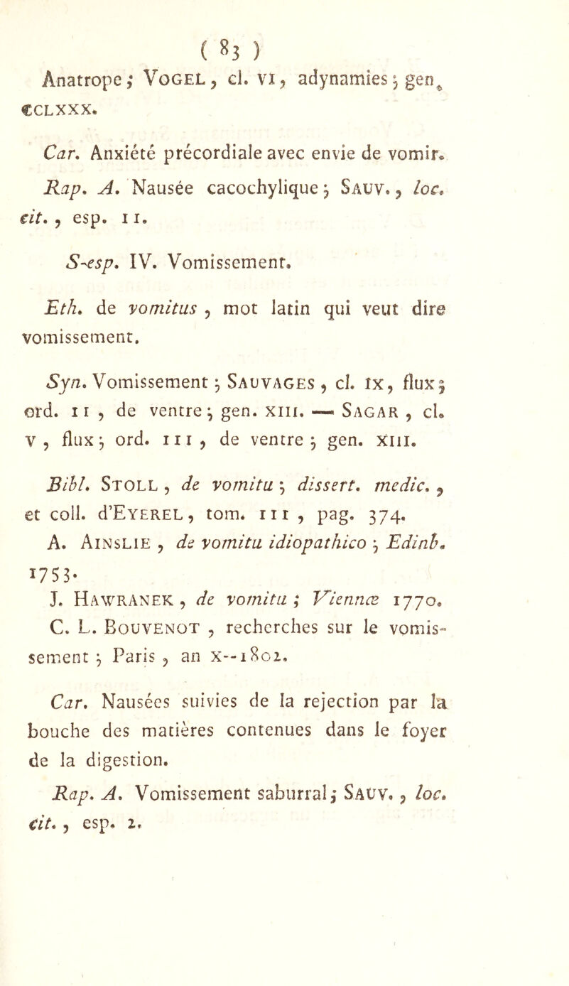 ( ^3 ) Anatrope; Vogel, cl. vï, adynamies j gen^ CCLXXX. Car, Anxiété précordiale avec envie de vomir. Rap. ^. Nausée cacochylique j Sauv. 5 loc, cit. J esp. 11. S^sp, IV. Vomissemenr, Etk, de vomitus 5 mot latin qui veut dire vomissement. Syn, Vomissement, Sauvages ^ cl. ix, flux| ord. 11 5 de ventre^ gen. xiii. — Sagar , cL V, fluxj ord. III, de ventre, gen. xiii. JBiblé Stoll 5 de vornitu ; dissert, mcdic. ^ et coil. d’EvEREL, tom* iii , pag, 374. A. Ainslie , de vornitu idiopathico j Edinh^ 1753- J. Hawranek , de vornitu*^ Viennæ 1770. C. L. Bouvenot , recherches sur le vomis- sement ^ Paris 5 an X--1802. Car. Nausées suivies de la rejection par la bouche des matières contenues dans le foyer de la digestion. Rap. A. Vomissement saburral,* Saüv, , loc.