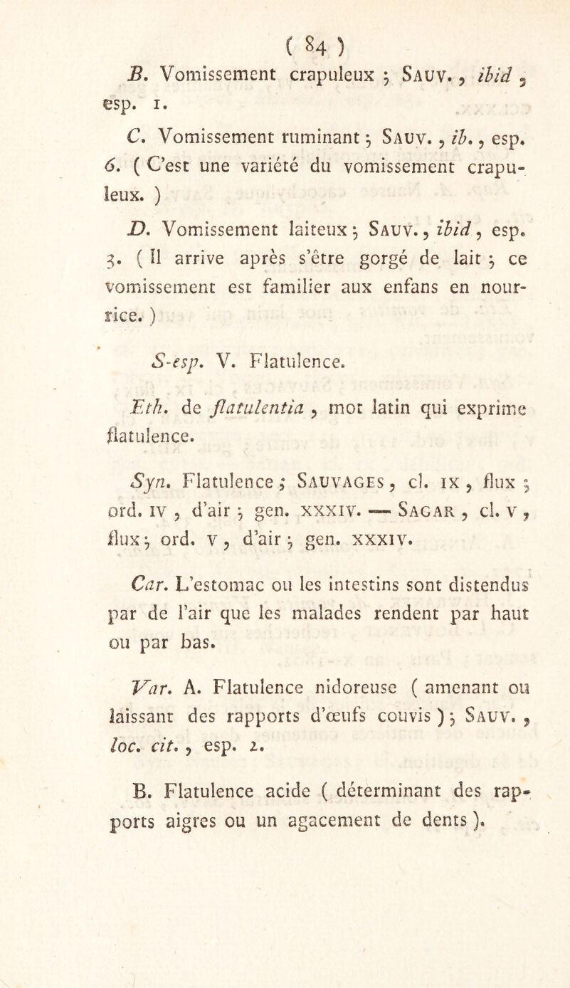 ( §4 ) B. Vomissement crapuleux 3 Sauv. 5 ihiâ 3 esp. I. C. Vomissement ruminant ^ Sauv. , ih,, esp. 6, ( Cest une variété du vomissement crapu- leux. ) D. Vomissement laiteux^ Sauv.esp. 3. ( îl arrive après s’être gorgé de lait ^ ce vomissement est familier aux enfans en nour- rice. ) S-esp. V. Flatulence. Etk. de JlatLikntia 3 mot latin qui exprime flatulence. Syn, Flatulence ; Sauvages , cl. ix , flux , prd. îv 5 d’air ^ gen. xxxiv. — Sagar , cl. v , flux^ ord, V3 d’air 3 gen. xxxiv. Car. L’estomac ou les intestins sont distendus par de l’air que les malades rendent par haut ou par bas. Var. A. Flatulence nidoreuse ( amenant ou laissant des rapports d’œufs couvis ) j Sauv. j loc. cit, J esp. Z. B. Flatulence acide ( déterminant des rap- ports aigres ou un agacement de dents ).