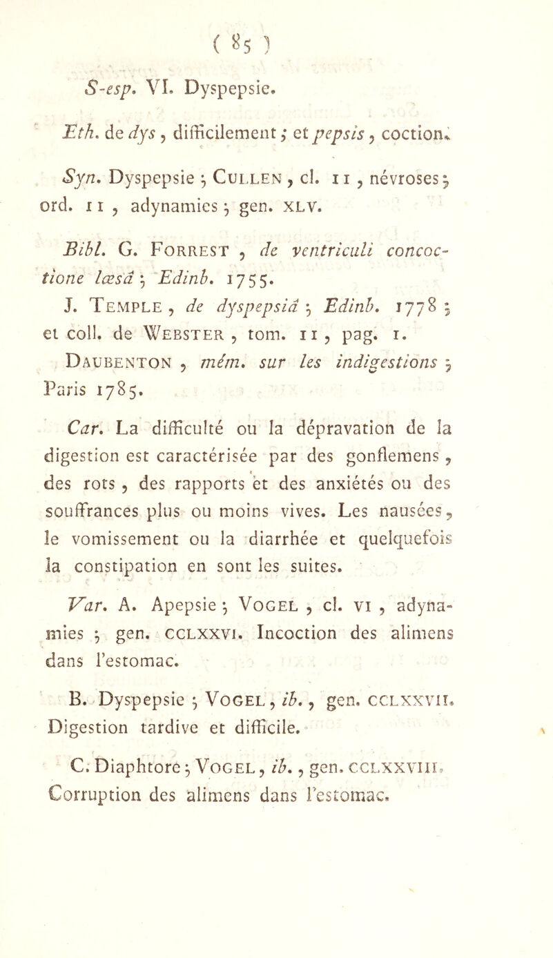 ( 5^5 ) S-esp, VL Dyspepsie, Eth, de dys , difficilement ; et pepsis 5 coction^ Syn, Dyspepsie ^ Cullen , cl. 11 , névroses 5, ord. XI J adynamies ^ gen. XLV. Bibl. G. Forrest 5 de ventricali concoc- tione læsâ ^ Edinh, 1755. J. Temple , de dyspepsiâ ^ Edinh. 1778 5 et coll. de Webster 5 tom. ii, pag. r. Daubenton 5 mérn. sur les indigestions ^ Paris 1785. Car. La difficulté ou la dépravation de la digestion est caractérisée par des gonflemens 9 des rots , des rapports et des anxiétés ou des souffrances plus ou moins vives. Les nausées 9 le vomissement ou la diarrhée et quelquefois la constipation en sont les suites. Var. A. Apepsie -, Vogel j cl. vi , adyna- mies 9 gen. ccLXXVi. Incoction des alimens dans l’estomac. B. Dyspepsie ; Vogel, ih., gen. ccLXXvn* Digestion tardive et difficile. C. Diaphtore 3 Vogel , ih., gen. cclxxviil Corruption des alimens dans Festomac,