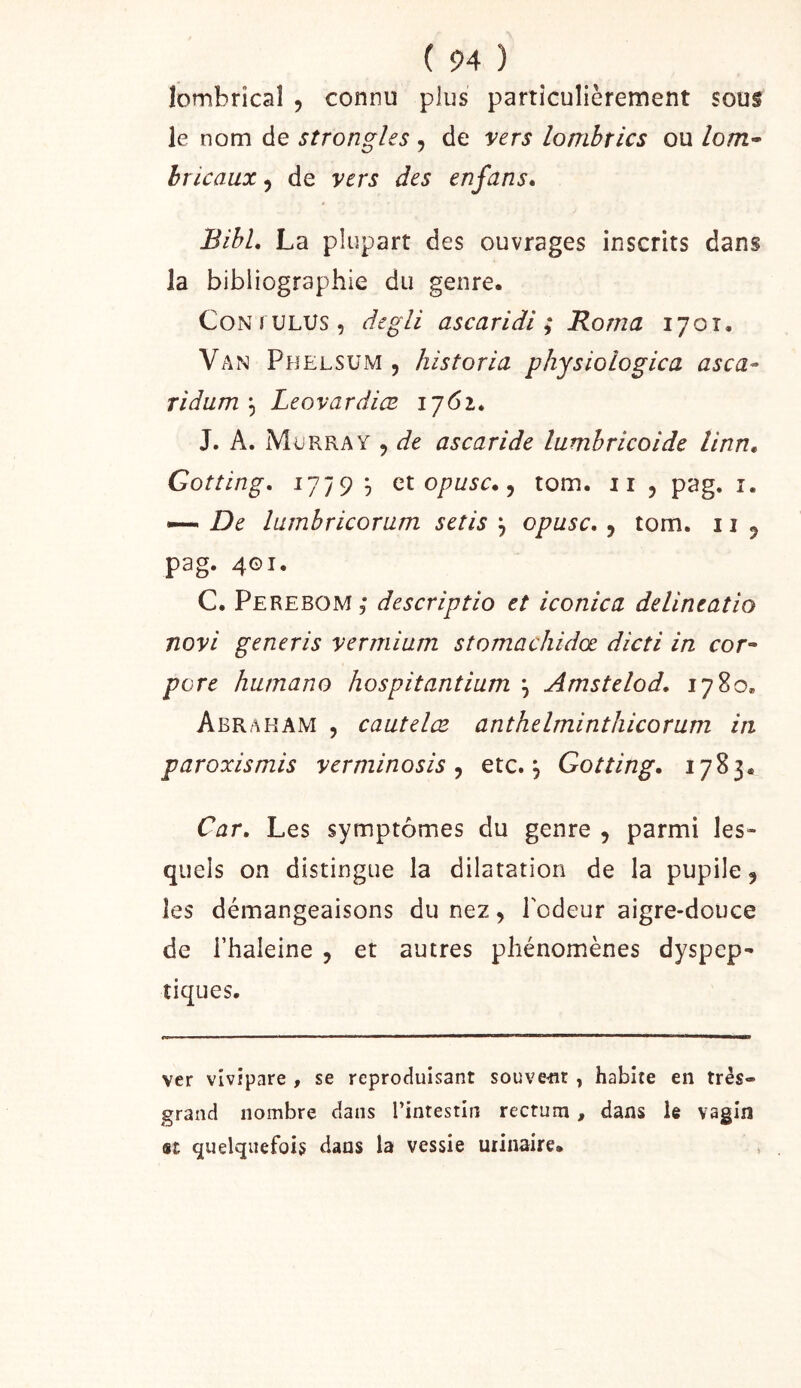 lombrîcal , connu plus particulièrement sous le nom de strongles , de vers lombrics ou Zo/ti- hricaux, de vers des enfans, BihL La plupart des ouvrages inscrits dans la bibliographie du genre. CoNTULUs, degli ascaridi ; Borna 1701. Van PhelsüxM , historia physiologica asca- Tidum \ Leovardiœ ij6i^ J. A. Murray , de ascaride lumhricoide linn, Gotîing, 1779 9 et 5 tom. ii , pag. i. — De lumbricorum setis , opusc., tom. 11 ^ pag. 401. C. Perebom ; descriptio et iconica delineatio novi generis vermium stomachidœ dicti in coc'- pore humano hospitantium ^ Amstelod, 1780, Abraham , cautelce anthelminthicorum in paroxismis verminosis ^ etc., Gotting. 1783. Car, Les symptômes du genre , parmi les* quels on distingue la dilatation de la pupile, les démangeaisons du nez, l'odeur aigre-douce de rhaleine , et autres phénomènes dyspep- tiques. ver vivipare , se reproduisant souvent, habite en très- grand nombre dans l’intestin rectum, dans le vagin «t quelquefois dans la vessie urinaire.