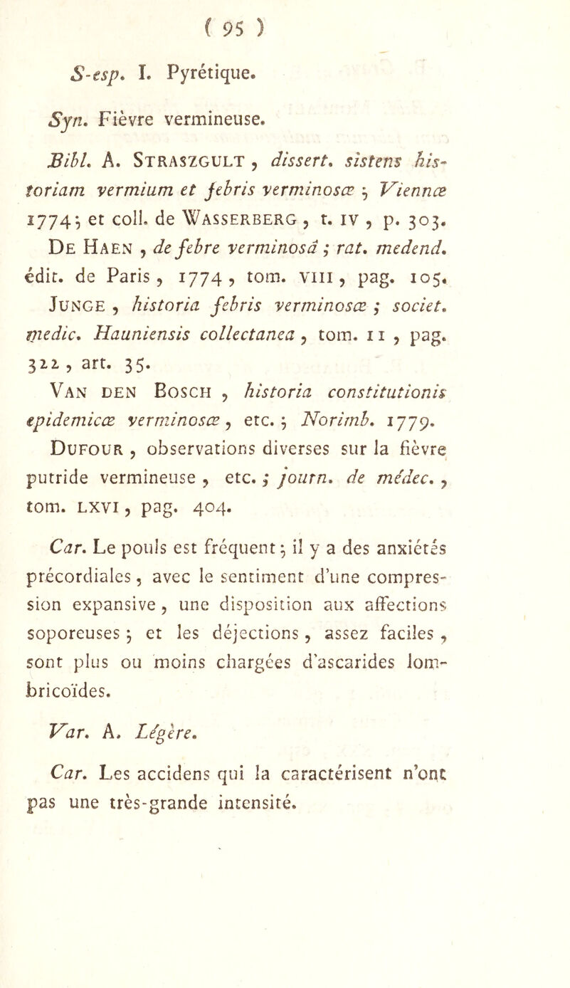 S-isp. I. Pyrétique. Syn, Fièvre vermineuse. BihL A. Straszgult , dissert, sistens his- torlam vermiam et jehris verminosœ ^ Viennæ 1774^ et coIL de Wasserberg , r. iv , p. 303. De HaExV 5 de fehre verminosâ ; rat, medend, édit, de Paris, 1774? tom. viii, pag. 105* JuNGE , historia febris verminosœ ; societ, medic, Hauniensis collectanea, tom. 11 , pag. 111 , art. 35. Van den Bosch , historia constitutionis epidemicæ verminosœ^ etc. ^ Norirnh, Dufour , observations diverses sur la fièvre putride vermineuse , etc. ,* journ, de médcc, , tom. Lxvi 5 pag. 404. Car, Le pouls est fréquent ^ il y a des anxiétés précordiales, avec le sentiment d’une compres- sion expansive , une disposition aux affections soporeuses j et les déjections, assez faciles , sont plus ou moins chargées d'ascarides loni- bricoïdes. Var, A. Légère, Car, Les accidens qui la caractérisent n’oqc pas une très-grande intensité.