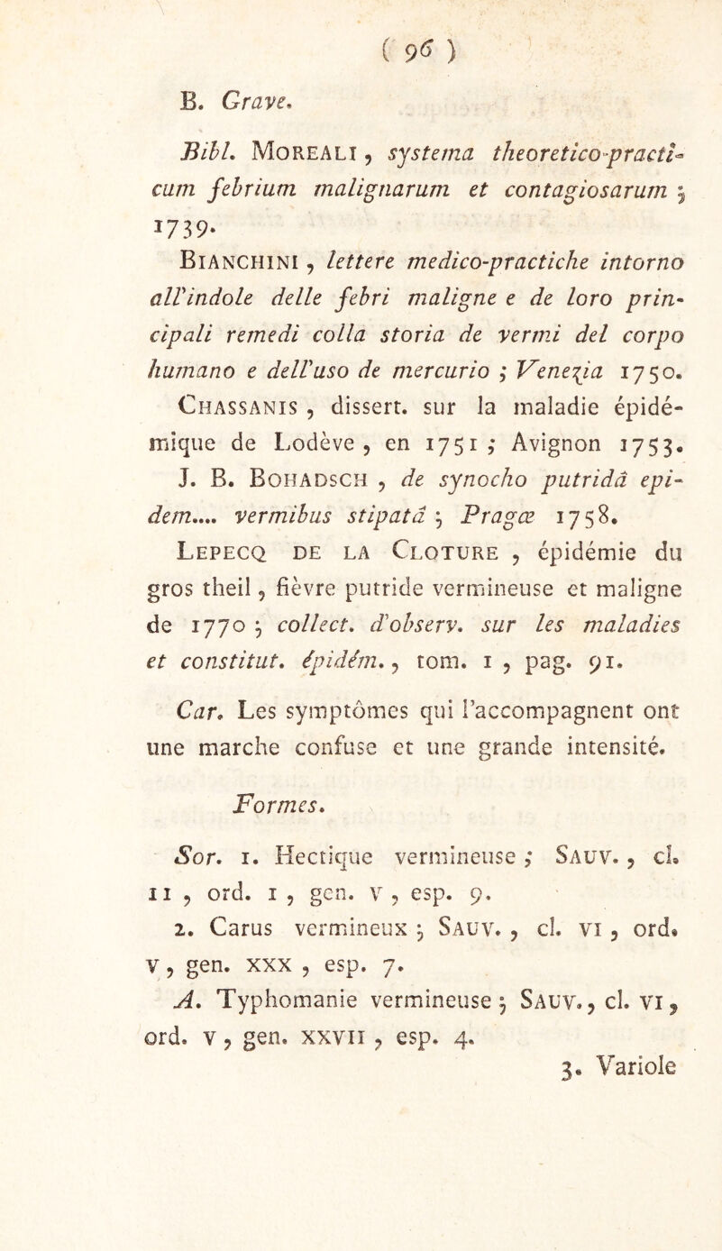 ( 9^ ) B. Grave, Bihl. Morealî , systema theoretico-practU cum fehrium malignarum et contagiosarum 5 1739- Bianchini 9 lettere medico-practiche intorno alVindole delle febri maligne e de loro pria* cipali remedi colla storia de vermi del corpo humano e delVuso de mer car io ; V’ene:pa 1750. Chassanis , disserr. sur la maladie épidé- mique de Lodève 5 en 1751, Avignon 1753. J. B. Bohadsch 5 de synocho putridâ epi- dem„„ vermihus stipaîâ ^ Pragœ 1758, Lepecq de la Clôture , épidémie du gros theil, fièvre putride vermineuse et maligne de 1770 5 collect, d'observ. sur les maladies et constitut, épidérn, tom. i , pag. 91. Car, Les symptômes qui l’accompagnent ont une marche confuse et une grande intensité. Formes, Sor. r. Hectique vermineuse ; Saüv. 5 cL Il 5 ord. I 5 gen. v , esp. 9, 2. Carus vermineux j Sauv. , cl. vi, ord» V 5 gen. XXX 5 esp. 7. A. Typhomanie vermineuse, Sauv.,c1. vij ord. V, gen. xxviï ^ esp. 4.