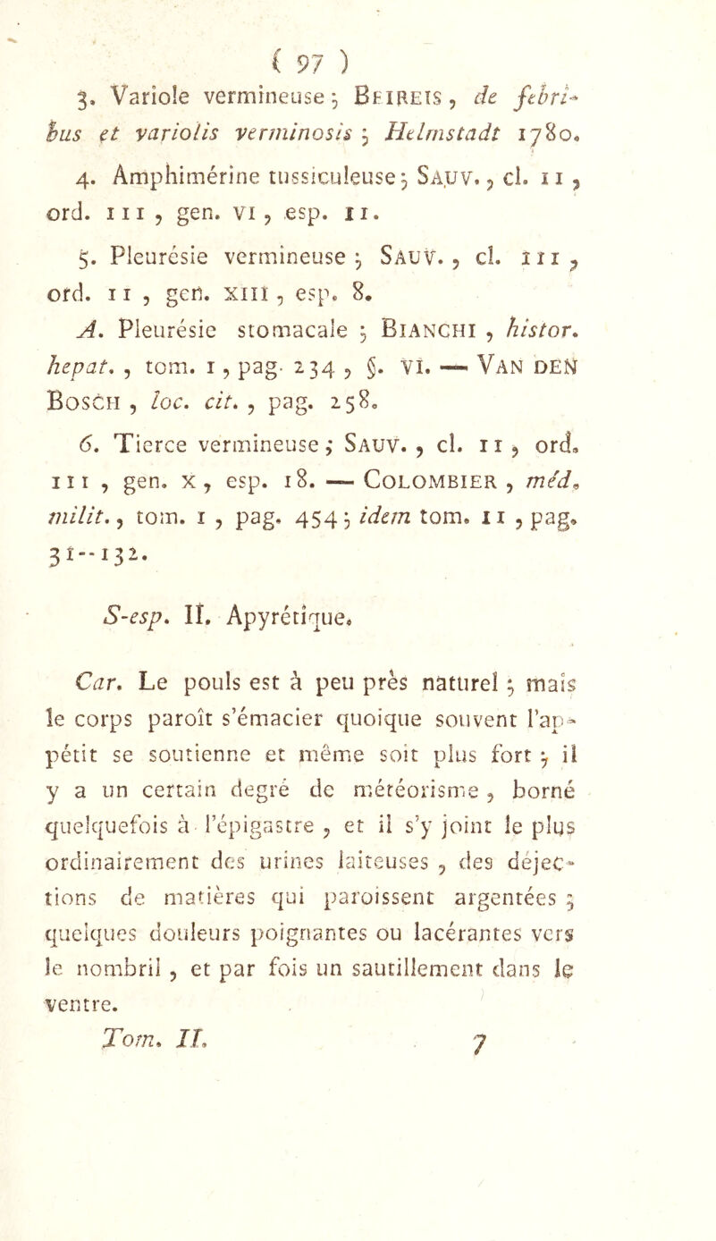 3. Variole vermineuse ^ Bfireîs, de ftbri- hus et variolis verminosis , Helmstadt 17800 4. Amphimérine tussiculeuse j Sauv. j cl. ii , ord. III 5 gen. vi , esp. ii. 5. Pleurésie vermineuse j Sauv. , cL îii;, ord. Il 5 geii. xiiî, esp. 8, A, Pleurésie stomacale j Bianchi , histor. hepat* , tom. i, pag- 234 5 §. vi. —. Van DEN Bosch , loc. cit. , pag. 258. (5. Tierce vermineuse ,* Sauv. 5 cl. 11 j ord, lîi , gen, x, esp. 18. —Colombier, méd^ tom. i , pag, 454^ idem tom, ii 5 pag, 3Î--I32- S-esp. lî. Apyrétique, Car, Le pouls est à peu près naturel ; mais îe corps paroît s’émacier quoique souvent l’ap- pétit se soutienne et même soit plus fort y il y a un certain degré de météorisme , borné quelquefois à l’épigastre , et il s’y joint îe plus ordinairement des urines laiteuses , des déjec- tions de matières qui paroissent argentées 5 quelques douleurs poignantes ou lacérantes vers îe nombril , et par fois un sautillement dans le ventre. Tom, II, 7