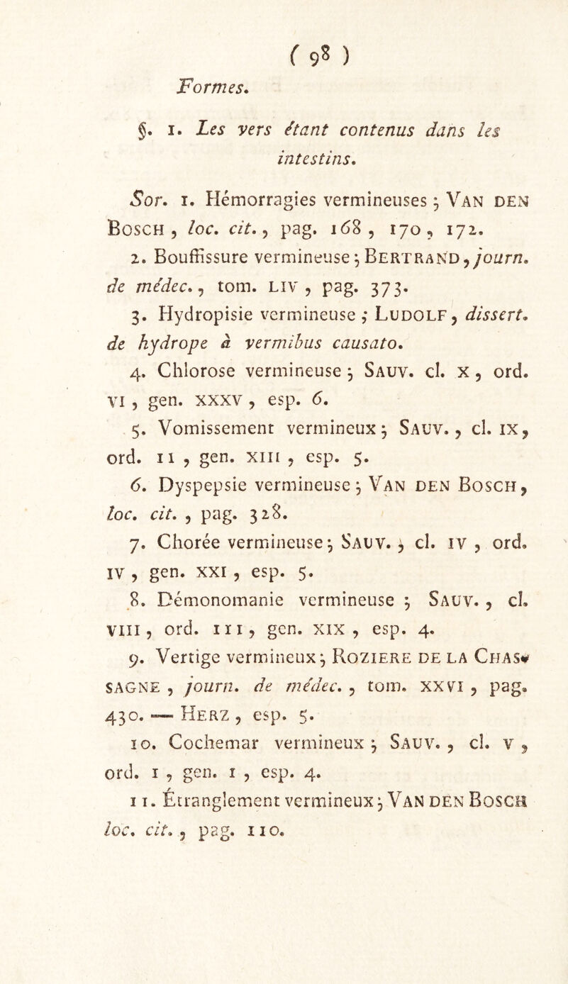 Formes. §. I. Les vers étant contenus dans les intestins. Sor. I. Hémorragies vermineuses ^ Van den Bosch 5 loc. cit. pag. 168, 170^ 172, 2. Bouffissure vermineuse ^ Bertrand j/oz/r/i. de médec. ^ tom. Liv , pag. 373. 3. Hydropisie vermineuse ,* Ludolf, dissert, de hydrope à vermihus causato. 4. Chlorose vermineuse , Sauv. cl. x, ord. VI3 gen. XXXV , esp. 6. 5. Vomissement vermineux, Sauv., cl. ix, ord. Il 3 gen. xiii , esp. 5. 6. Dyspepsie vermineuse^ Van den Bosch, loc. cit. 3 pag. 328. 7. Chorée vermineuse^ Sauv. , cl. iv , ord, ïV 3 gen. XXI 3 esp. 5. _8. Démonoinanie vermineuse ^ Sauv. , cL Viii 3 ord. I ï 13 gen. xix , esp. 4. 9. Vertige vermineux, PvOZiere de la Chas^ SAGNE 3 journ. de médec. , tom. xxvi , pag, 430. ~ Herz 3 esp. 5. 10. Cochemar vermineux^ Sauv., cl. v, ord. I 3 gen. i , esp. 4. 11. Étranglement vermineux, Van den Bosch
