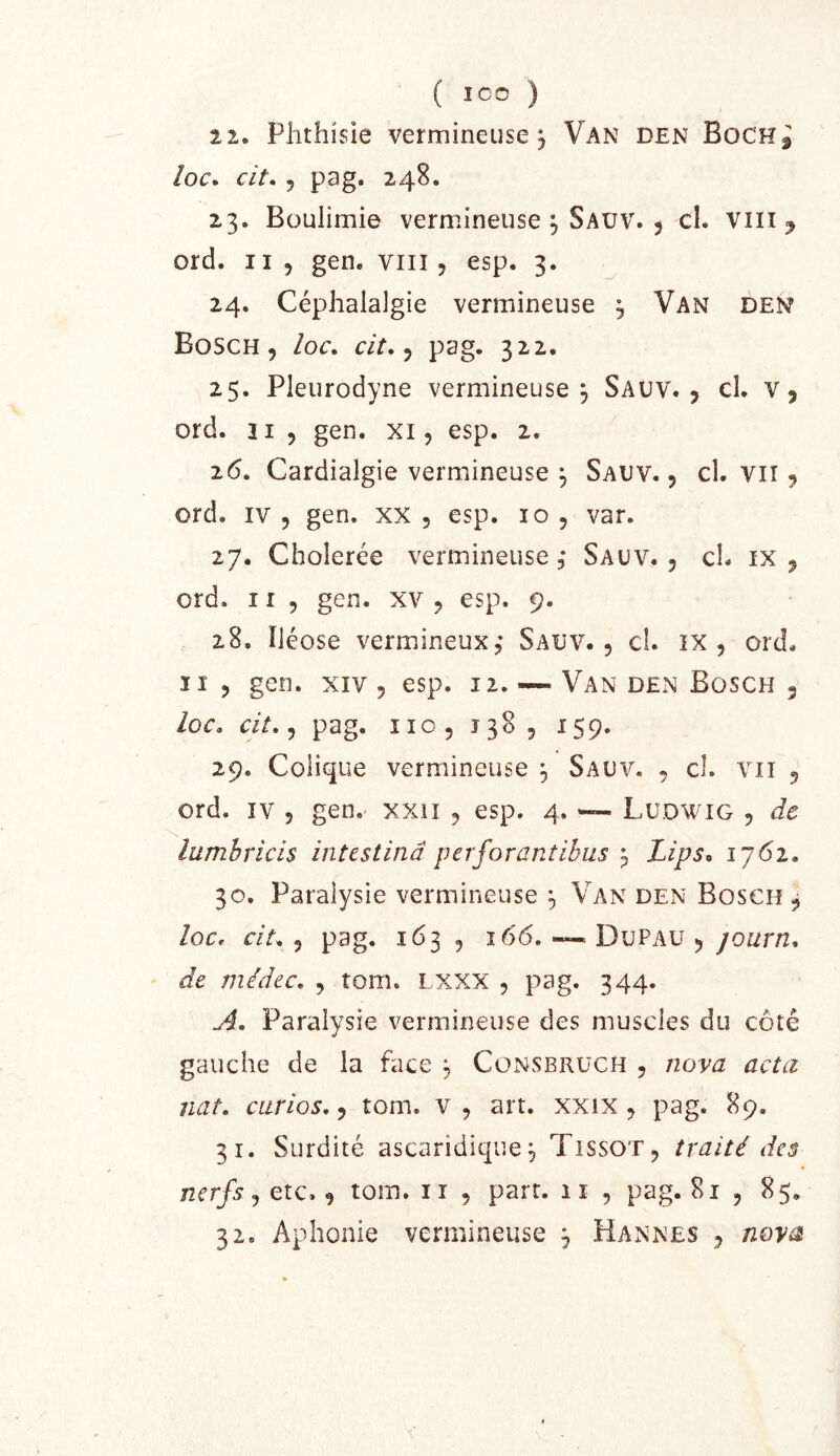 ‘ ( ICO ) 2 2. Phthisie vermineuse j Van den Boch^ loc, cit. 5 pag. 248. 23. Boulimie vermineuse 5 Saüv. 5 cl. viii ^ ord. Il 5 gen. viii5 esp. 3. 24. Céphalalgie vermineuse 3 Van den Bosch 5 /or. cit.^ pag. 322. 25. Pleurodyne vermineuse 3 Sauv. 5 cl. v, ord. 21 5 gen. xi, esp. 2. 26. Cardialgie vermineuse 3 Sauv. , cl. vir 9 ord. IV 9 gen. xx , esp. 10 , var. 27. Cholerée vermineuse 3 Saüv. , ch ix j ord. II 9 gen. xv 9 esp. 9. 28. ïléose veriPiineuxj* Sauv. 9 cl. 1X9 ord. Il 9 gen. XIV 9 esp. 12. — Van den Bosch 5 /or. r/r. 9 pag. iio, 1389 159. 29. Colique vermineuse 3 Sauv. 9 cl. vii 9 ord. ïv 9 gen.' xxii 9 esp. 4. Ludwig 9 de lumhricis intestinâ perforantibus 3 Lips^ ij6i. 30. Paralysie vermineuse 3 Van den Bosch 9 /or. ciL 9 pag. 163 9 166, ~ Dupau 9 journ. de médec, 9 tom. i xxx , pag. 344. A. Paralysie vermineuse des muscles du côté gauche de la face 3 Cünsbrüch 9 nova acta nat, ciirios, 9 tom. v 9 art. xxix 9 pag. 89. 31. Surdité ascaridique3 Tissot 9 traité des nerfs 9 etc. 9 tom. 11 , part. 11 , pag. 81 9 85.