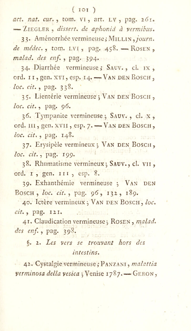 ( lOI ) att, nat. cur, j îom. vi, art. lv , pag. 261, ZiEGLER , dissert, de aphonlâ à vermibus» 33. Aménorrhée vermineuse, Millin ^joiirn, de médec, , tom. LVi , pag. 458. —^ Rosen 9 malad, des enf, , pag. 394. 34. Diarrhée vermineuse ,* Sauv. j cl. 1X9 ord. 119 gen. xvi, esp. 14. — Van den Bosch 3 ioc, cit, 9 pag. 338. 35. Lientérie vermineuse4 Van den Bosch 9 loc, cit, 9 pag. 96. 36. Tymipanite vermineuse, Sauv. 9 cl. x , ord. ni 5 gen. xvii, esp. 7. — Van den Bosch , loc, cit. 9 pag. 148. 37. Erysipèle vermineux. Van den Boschj loc, cit, pag. 199. ' 38. Rhumatisme vermineux^ Sauv., cl. vu , ord. ï 9 gen. ni , esp, 8. 39. Exhanthémie vermineuse ^ Van den Bosch 9 loc, cit, ^ pag. 96, 1329 189. 40. Ictère vermineux ^ Van den Bosch, loc, cit, ^ pag. 121. 41. Claudication vermineusej Rosen, malad, des enf, , pag. 398. §, 1, Les vers se trouvant hors des intestins, 42. Cystalgie vermineuse,*Panzani 9 malattia verminosa délia vesica Venise 1787,—. Geron,