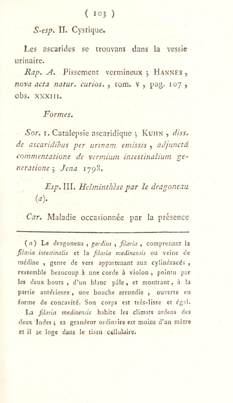 S-esp» II. Cystique. Les ascarides se trouvant dans la vessie urinaire. Rap, A* Pissement vermineux *, Hannes 5 nova acta natur. curios, 5 tom. v ^ pag. 107 ^ obs. XXXIII. Formes. Sor. ï. Catalepsie ascaridiqiie ^ Kuhn , diss. de ascaridihus per urinam emissis , adjunctâ commentatione de vermiiuii inîestinalium gé- néra tione 5 Jena 1798. Fsp. ni. Helmiîiîhlse par le dragoneaii (a). Car. Maladie occasionnée par la présence (a) Le dragoneau , gordius , jilaria , comprenant la filaria inîesîinalis et la filaria medinensis ou veine de médine , genre de vers appartenant aux cyiindracés , ressemble beaucoup à une corde à violon , pointu par les deux bouts , d’un blanc pâle, et montrant, à la partie anterieure , une bouche arrondie , ouverte en forme de concavité. Son corps est très-lisse et cgDÎ. La filaria medinensis habite les climats ardens des deux Indes ; sa grandeur ordinaire est moins d’un mètre et il se loge dans le tissu cellulaire.