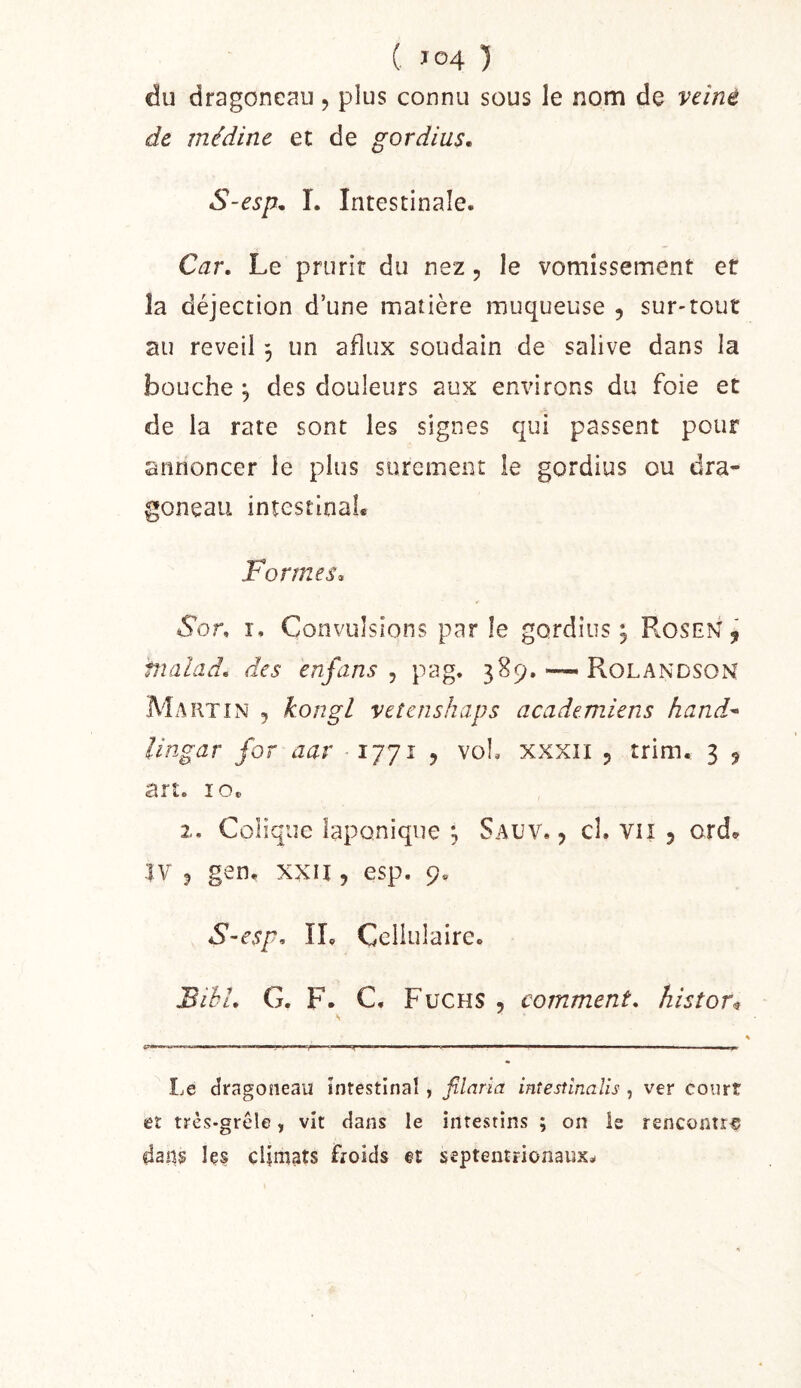 du dragoneau , plus connu sous le nom de veine de médine et de gordius, S-esp, I. Intestinale. Car, Le prurit du nez, le vomissement et la déjection d’une matière muqueuse , sur-tout au reveil , un afiux soudain de salive dans la bouche ^ des douleurs aux environs du foie et de la rate sont les signes qui passent pour annoncer le plus sûrement le gordius ou dra- goneau intestinaL Formes, Sor, I. Convulsions par le gordius; Rosem , fnalad, des enfans ^ pag. 389. ~ Rolandson Martin , kongl vetenshaps academiens hand^ lingar for aar 1771 5 voL xxxii p trim. 3 j art. îOt 2. Colique laponique ; Sauv. , cl. vii 5 ord.^ IV P gen. xxn , esp. 9. S-esp, ÏL Cellulaire. Bihl, G. F. C. Fuchs 5 comment, histor^ Le dragoneaiî intestinal, filaria intestinalis , ver court et très-grêle, vit dans le intestins ; on is rencontra dang Içs climats froids et septentrionaux^