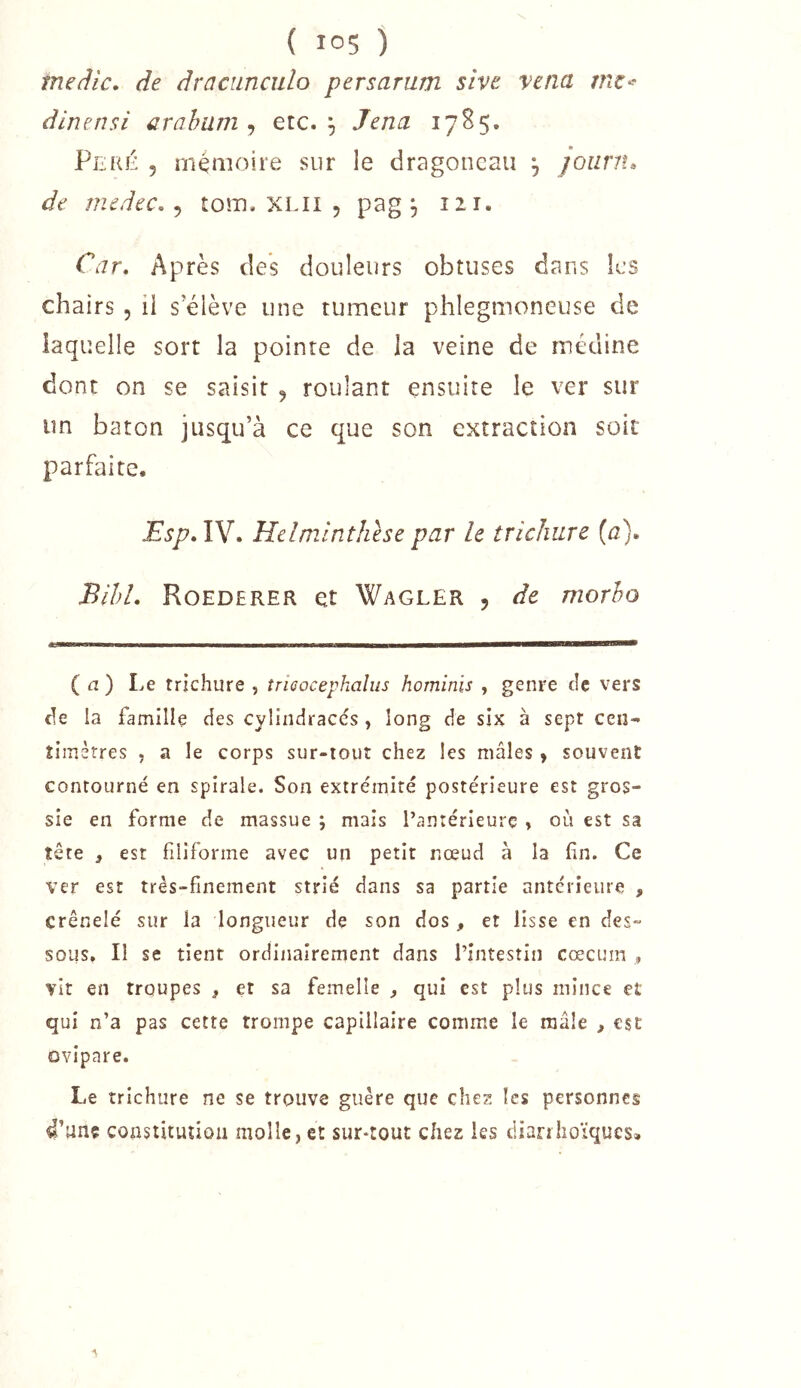 meâlc, de dracimculo persarum stve vetia dlnensi araham , etc. ^ Jena 17H5. Peré 5 ménioire sur le dragoncau , jounu de medec, ^ toîîi. XLii , pag 5 lü- Car, Après des douleurs obtuses dans les chairs , il s’élève une tumeur phlegmoneuse de laquelle sort la pointe de la veine de médine dont on se saisit , roulant ensuite le ver sur un bâton jusqu’à ce que son extraction soit parfaite. Esp,Vd, Hclminthhe par le trichure [a), BihL Roederer et Wagler , de morho ( n ) Le trichure , tricocephalus hominls , genre ciç vers de la famille des cylindraccs, long de six à sept cen-* îimèrres , a le corps sur-tout chez les mâles > souvent contourné en spirale. Son extrémité postérieure est gros- sie en forme de massue ; mais Tanrérieurç » où est sa tête i est filiforme avec un petit nœud à la En. Ce ver est très-finement strié dans sa partie antérieure , crénelé sur la longueur de son dos, et lisse en des- sous» Il se tient ordinairement dans l’intestin cæcum , vit en troupes , et sa femelle ^ qui est plus mince et qui n’a pas cette trompe capillaire comme le mâle , esc ovipare. Le trichure ne se trouve guère que chez les personnes 4’unç constitution molle, et sur-tout chez les diarrhoïques» 1