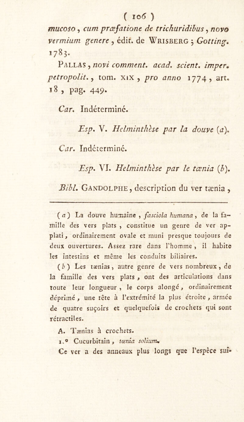 ( 10^ ) muco$o, cum prœfatione de trichuridihus, novo vermiiim genere , édit, de Wrisberg 3 Gotting. 1783. Pallas , novi comment, acad. scient, imper» petropolit. J tom. XiX , pro anno 1774? aru 18 , pag. 449- Car. Indéterminé. Esp. V. Helminthhe par la douve (a)^ Car. Indéterminé. Esp. VI. Helminthhe par le tœnia {b). Bihl. Gandolphe, description du ver tænia , ( a ) La douve huTiaîne , fasciola humana, de la fa- mille des vers plats , constitue un genre de ver ap- plati, ordinairement ovale et muni presque toujours de deux ouvertures. Assez rare dans l’homme , il habite les intestins et même les conduits biliaires. (&) Les tænias, autre genre de vers nombreux, de la famille des vers plats , ont des articulations dans toute leur longueur , le corps alongé, ordinairement de'primé, une tête à l’extrémité la plus étroite , armée de quatre suçoirs et quelquefois de crochets qui sont rétractiles. A. Tænias à crochets. I.® Cucurbitain, tœnia solium» Ce ver a des anneaux plus longs que l’espèce siiî**