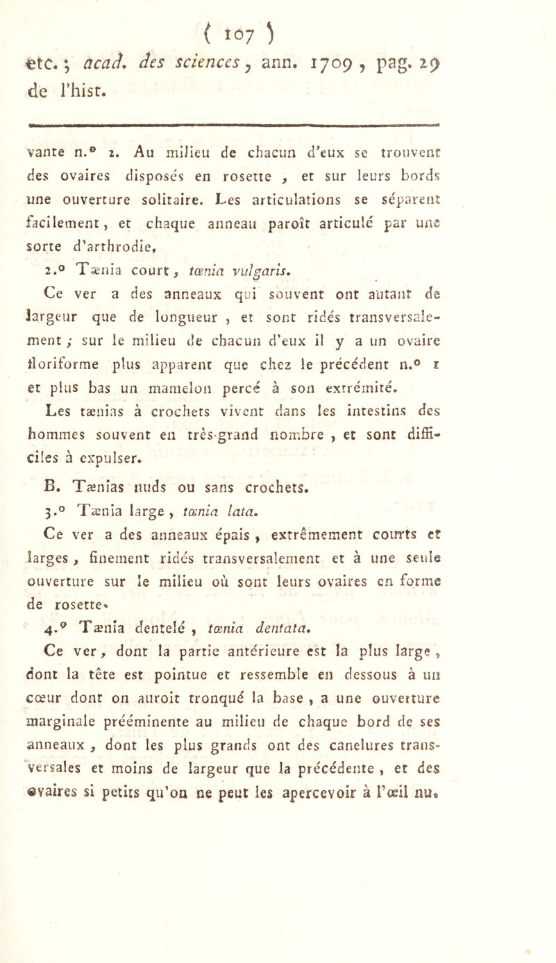 etc. *5 ùcaà. des sciences y ann. 1709, pag. 29 de riiisr. vante n.® 2. Au milieu de chacun d’eux se trouvent des ovaires disposés en rosette , et sur leurs bords une ouverture solitaire. Les articulations se séparent facilement, et chaque anneau paroît articulé par une sorte d’arrhrodie, 2.0 Tænia court, tœnia vulgarls. Ce ver a des anneaux qui souvent ont alitant de largeur que de longueur , et sont ridés transversale- ment ; sur le milieu de chacun d’eux il y a un ovaire iloriforme plus apparent que chez le précédent n.® i et plus bas un mamelon percé à son extrémité. Les tænias à crochets vivent dans les intestins des hommes souvent en très-grand nombre , et sont diffi- ciles à expulser. A B, Tænias nuds ou sans crochets. 3. ° Tænia large, tœnia lata. Ce ver a des anneaux épais ^ extrêmement courts et larges , finement ridés transversalement et à une seule ouverture sur le milieu où sont leurs ovaires en forme de rosette. 4. ® Tænîa dentelé , tœnia dentata. Ce ver, dont la partie antérieure est la plus large, dont la tête est pointue et ressemble en dessous à un cœur dont on aiiroit tronqué la base , a une ouverture marginale prééminente au milieu de chaque bord de ses anneaux , dont les plus grands ont des canelures trans- versales et moins de largeur que la précédente , et des «vaires si petits qu’oa ne peut les apercevoir à l’œil au*