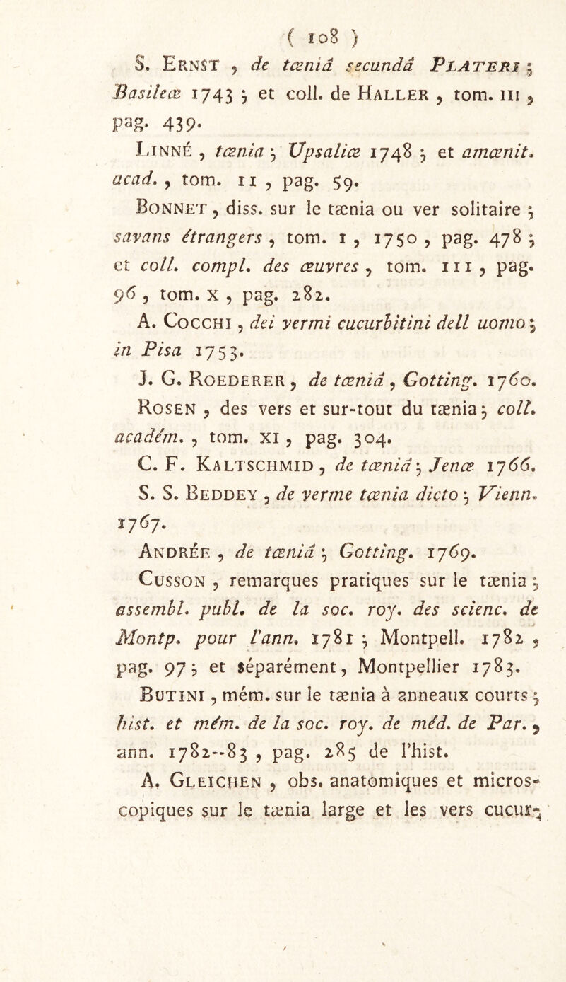 S. Ernst 5 de tœniâ szcandd Platerî | Basilcœ 1743 , et coll. de Haller , tom. iii 5 439- Linné , tænia Upsaliæ 1748 ^ et amænit^ acad, , tom. ii , pag. 59. Bonnet , diss. sur le tænia ou ver solitaire \ savans étrangers , tom. i , 1750 , pag. 478 , et colL compl. des œuvres , tom. 111 5 pag* 96 5 tom. X 5 pag. 282. A. CoccHi 5 (fei verrai cucurhltini delL uovio\ in Fis a 1753. J. G. Roederer 5 tœniâ ^ Gotting. i’j6o, Rosen 5 des vers et sur-tout du tænia, colL académ. , tom. xi, pag. 304. C. F. Kaltschmid, de tœniâJenœ^ iy66, S. S. Beddey 5 de vermc tænia dicto ^ Vienne Ï76J. Andrée , de tœniâ ^ Gottîng, 176^, Cusson , remarques pratiques sur le tænia 3 ûssembL puhL de la soc, roy, des scîenc, de Montp, pour Vann, 1781 3 Montpell. 1782 , pag. 973 et séparément, Montpellier 1783. Bütini , mém. sur le tænia à anneaux courts 3 hist, et mém, de la soc, roy, de méd, de Par, 9 ann. 1782—83 , pag. 285 de Thist. A, Gleichen , obs. anatomiques et micros- copiques sur le tænia large et les vers cucur*^