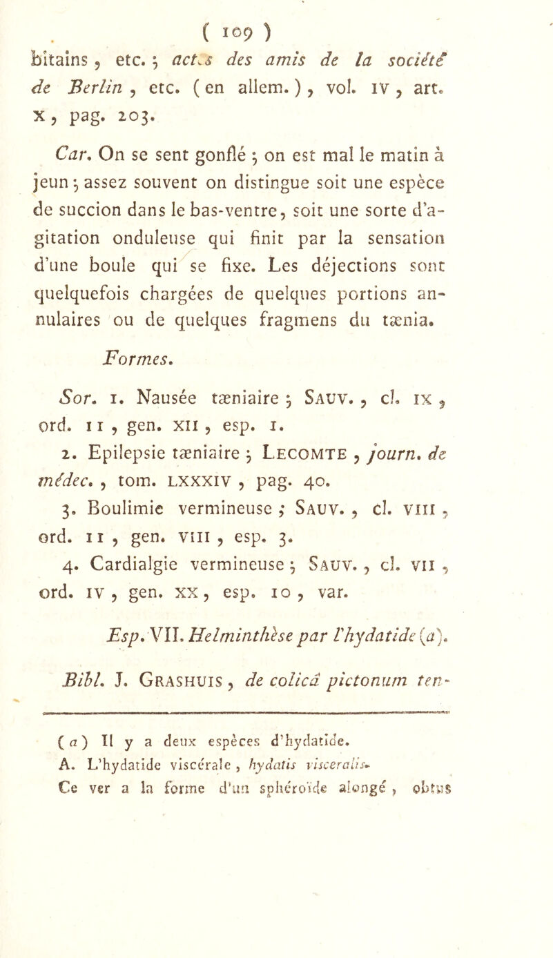( ) bitaîns , etc. ; act.s des amis de la société de Berlin , etc. ( en allem. ), vol. IV , art. x, pag. 203. Car, On se sent gonflé \ on est mal le matin à jeun, assez souvent on distingue soit une espèce de succion dans le bas-ventre, soit une sorte d’a- gitation onduleuse qui finit par la sensation d’une boule qui se fixe. Les déjections sont quelquefois chargées de quelques portions an- nulaires ou de quelques fragmens du tænia. Formes, Sor, I. Nausée tæniaire ^ Sauv. , cL ix 5 ord. Il, gen. xîi , esp. i. 2. Epilepsie tæniaire ^ Lecomte , journ, de médec, , tom. Lxxxiv , pag. 40. 3. Boulimie vermineuse ,• Sauv. , cl. Vin , ord. Il , gen. vni , esp. 3. 4. Cardialgie vermineuse ^ Sauv. , cl. vu , ord. IV 5 gen, xx, esp. 10, var. Esp, Y\\,Helminthhe par rhydaîide{a), Bihl, L Grashuis , de colicâ pictomun îen- (a) Il y a deux espèces d’hycîatîJe. A. L’hydaride viscérale , hydaüs visceraiis-^ Ce ver a la forme d’uii sphéroïde alongé , obtus