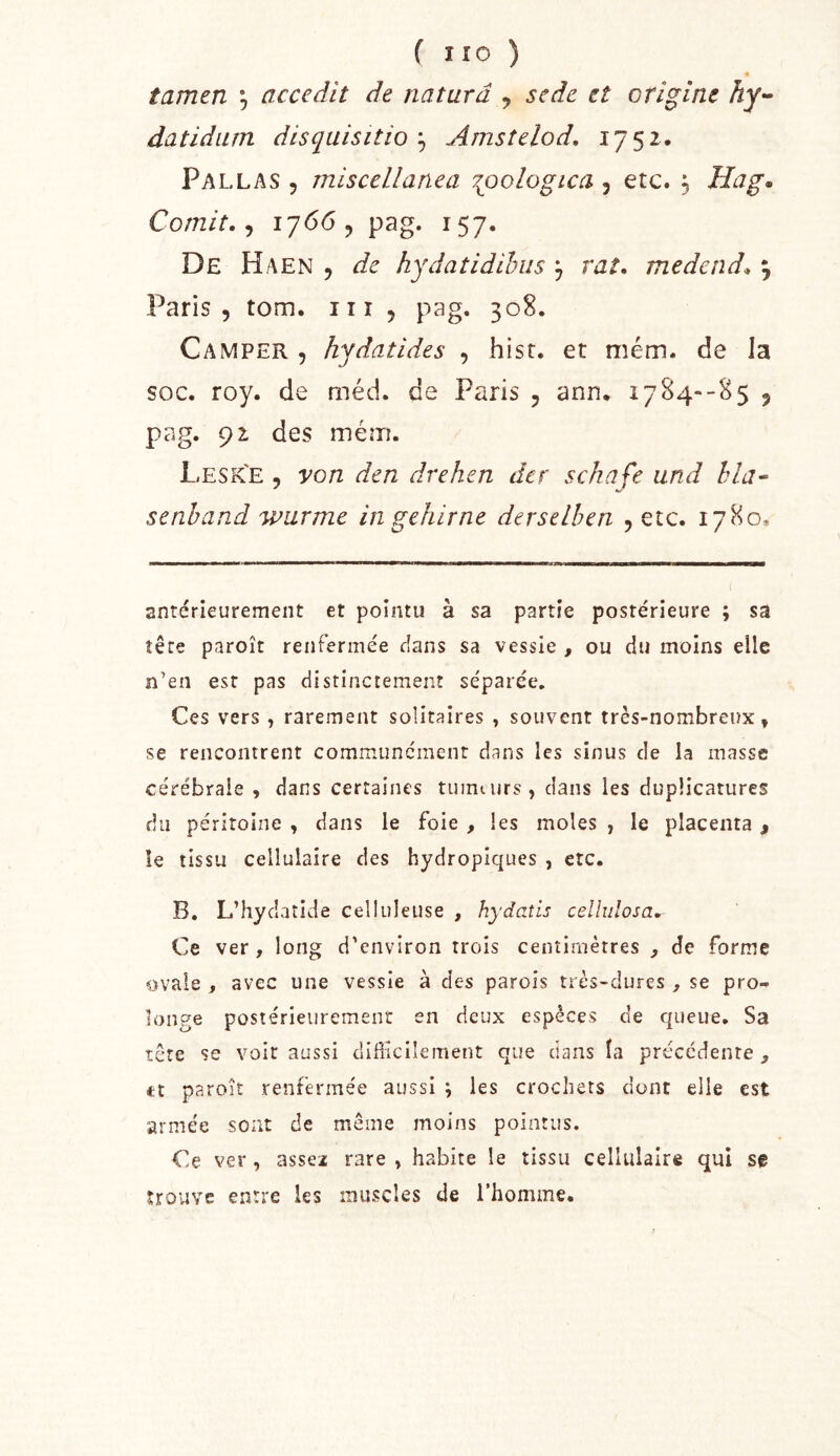 « tamen *, accedit de naturd , se de et origine datidum disquisitioAmsîelod. 1752. Pal LAS 5 miscellanea 7gjologica , etc. 5 Hag* Comit. ^ 17665 pag. 157. De Haen 5 hydatidihus j raf. medend* , Paris 5 tom. iii 5 pag. 308. Camper , hydatides , hisr. et mém. de la soc. roy. de méd. de Paris 5 ann. 1784--85 j pag. 92 des mém. Lesk'e , von dcn drehen dcr schafe and hla^ senhand wurme in gehirne derselhen , etc. 1780, antérieurement et pointu à sa partie postérieure ; sa tête paroît renfermée cians sa vessie , ou du moins elle n’en est pas distinctement séparée. Ces vers , rarement solitaires , souvent très-nombreux, se rencontrent communément dans les sinus de la masse cérébrale , dans certaines tumt urs , dans les duplicatiires du péritoine , dans le foie , les moles , le placenta , îe tissu cellulaire des hydropiques , etc. B. L’hydaîide celluleuse , hydatis cellulosa. Ce ver, long d'environ trois centimètres , de forme ovale , avec une vessie à des parois très-dures , se pro- longe postérieurement en deux espèces de queue. Sa tête se voir aussi difficilement que clans la précédente , tt paroît renfermée aussi ; les crochets dont elle est armée sont de même moins pointus. Ce ver , assez rare , habite le tissu cellulaire qui se trouve entre les muscles de l’homme.