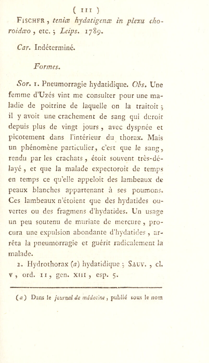 ( iir ) Fischfr , teniez hydatigence in plexu cho- roidæo , etc. ^ Leips, 1789. Car, Indéterminé. Formes, Sor. I. Pneumorragie hydatidique. Ohs^ Une femme d’Uzés vint me consulter pour une ma- ladie de poitrine de laquelle on la traitoit , il y avoir une crachement de sang qui duroir depuis plus de vingt jours , avec dyspnée et picotement dans l’intérieur du thorax. Mais un phénomène particulier, c’est que le saiig^ rendu par les crachats , étoit souvent très-dé- layé 5 et que la malade expectoroit de temps en temps ce qu’elle appeloit des lambeaux de peaux blanches appartenant à ses poumons. Ces lambeaux n’étoient que des hydatides ou- vertes ou des fragmens d’hydatides. Un usage un peu soutenu de muriare de mercure , pro- cura une expulsion abondante d’hydaticles , ar- rêta la pneumorragie et guérit radicalement la malade. 2. Hydrothorax {a) hydatidique , Sauv. , cl. V, ord. Il, gen. xiii , esp. 5. (a) Dans le journal médecine ^uhWé sous le iioni