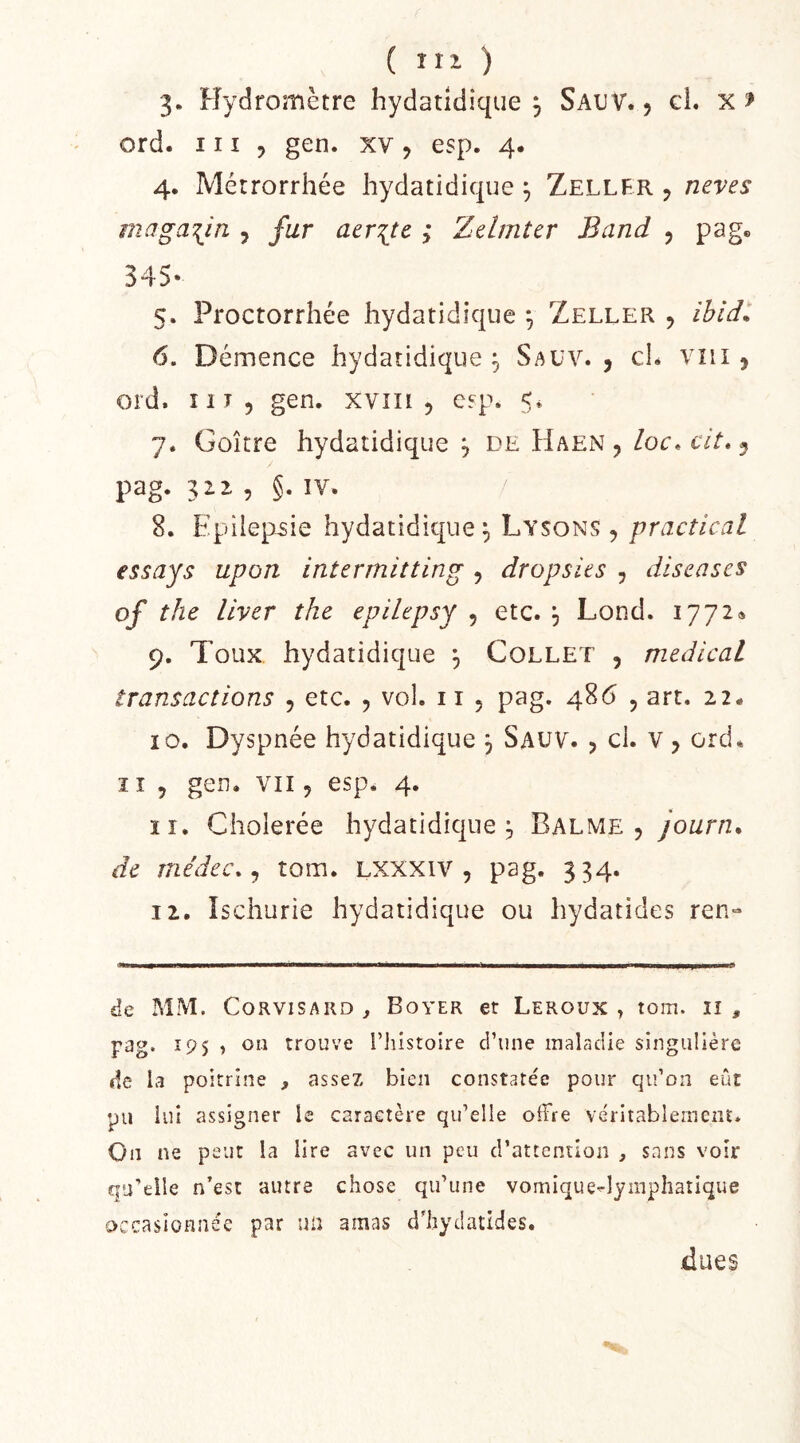 3» Hydromètre hydatidîque j SauV. j gL x > ord. 111 5 gen. xv, esp. 4. 4. Métrorrhée hydatidique ^ Zeller ^ neves magasin , aer^tc ; Zelmtcr Band , pag. 345- 5. Proctorrhée hydatidique ^ Zeller , ibid^ 6. Démence hydatidique , Sauv. , cL vni 5 ord. î 1T 5 gen, xviii , erp. 5. 7. Goitre hydatidique ^ de Haen , /oc, c//. 5 pag. 312. 5 §. IV. 8. Epiiep-sie hydatidique;, Lysons , practical essays upon intermitting , dropsks , diseases of the llver the epihpsy , etc. , Lond. 1772. 9. Toux hydatidique 3 Collet , medical transactions , etc. , vol. 11 , pag. 486 , art. 22. 10. Dyspnée hydatidique 3 Sauv. j cl. v ^ ord. ï I 5 gen. VII5 esp. 4. 11. Cholerée hydatidique;, Balme , journ. de médec.^ tom. Lxxxiv , pag. 334. 12. îschurie hydatidique ou hydatides ren- de MM. CoRViSARD ^ Boyer et Leroux , tom. ii , pag. 195 } ou trouve l’iiistoire ci’une maladie singulière lie la poitrine , assez bien constate'e pour qu’on eût pu lui assigner le caractère qu’elle offre véritablement. On ne peut la lire avec un peu d’attention , sans voir qu’elle n’est autre chose qu’une vomique^îymphatique occasionnée par un amas d’hydatides. ■dues
