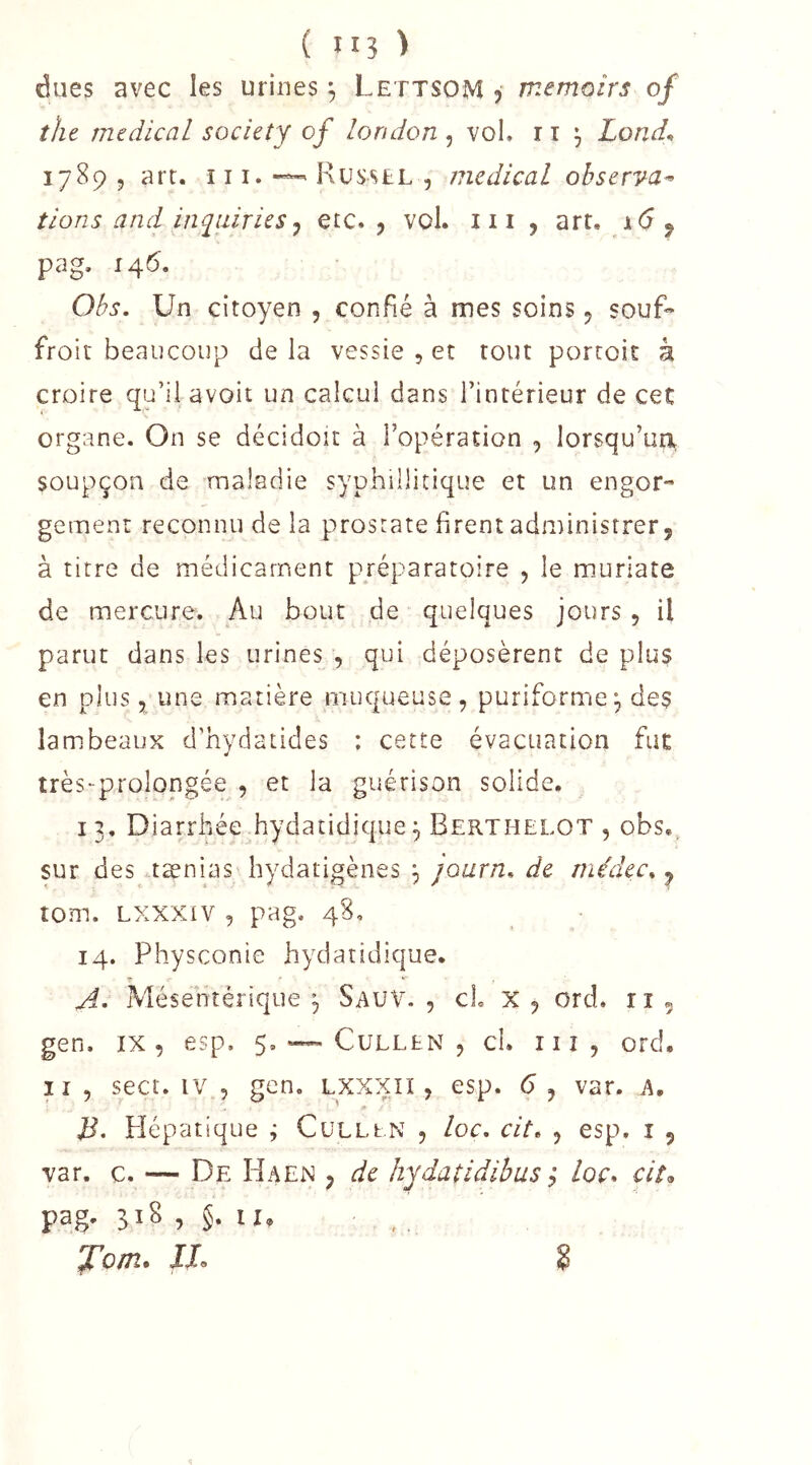 dues avec les urines ^ Lettsom j memoirs of the medical society of london, vol. r i ^ Lond^ 17895 art. ï 11.Rüs'«^£L 5 medical observa^ tions and inquiries J etc., vol. iii , art, i6 ^ pag. 146. Obs. Un citoyen , confié à mes soins, souf^ froit beaucoup de la vessie , et tout porcoit à croire qu’il avoit un calcul dans l’intérieur de cet organe. On se décidoit à l’opération , lorsqu’un, soupçon de maladie syphillitique et un engor- gement reconnu de la prostate firent administrer, à titre de médicament préparatoire , le muriate de mercure. Au bout de quelques jours, il parut dans les urines , qui déposèrent de plus en plus 5 une matière muqueuse, puriforme, des lambeaux d’hydatides : cette évacuation fut très-prolopgée , et la guérison solide. 13. Diarrhée hydatidique 5 Berthelot , obs,^ sur des tænias hydatigènes , journ. de rnédcc^ ^ tom. Lxxxiv 5 pag. 48, 14. Physconie hydatidique. Mésentérique , Sauv. 5 cL X , ord. r i , gen. IX, esp. 5. — Cullen , cl. ni, ord. Il, sect. IV , gen. lxxxii , esp. 6, var. A. Pîépatique ; CuLLt.N , loc, cit» , esp. i , var. c. — De Haen , de hydatidibus ^ loc. cit, pag' ? §• JTo/ti. JJ, k