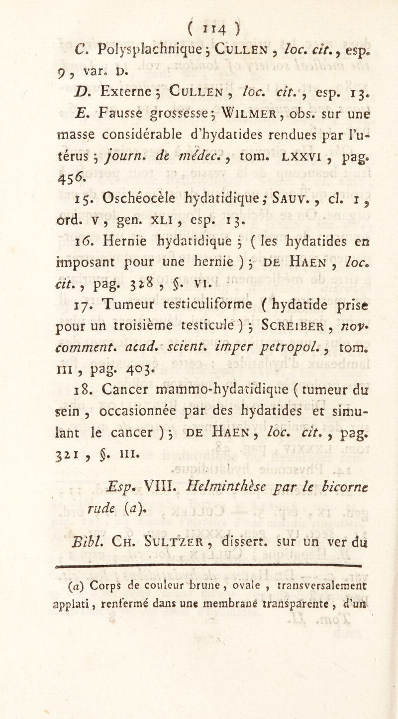 C. Polysplachnique Cullen , loc. cit., esp. 9 5 var, D. jD. Externe 5 Cullen, îoc, cit, ^ esp. 13. E, Fausse grossesse, Wilmer, obs. sur une masse considérable d’hydatides rendues par l’u- térus ^ journ, de médec,, tom. lxxvi , pag. 45^* 15. Oschéocèle hydatidique; Sauv. , cl. i, ord. v, gen. xli , esp. 13. 16. Hernie hydatidique 5 ( les hydatides en imposant pour une hernie ) ^ de Haen , loc, cit, 5 pag. 3Î.8 5 §. VI.^ 17. Tumeur testiculiforme ( hydatide prise pour un troisième testicule ) ^ Screiber , nov- comment, acad,'^ scient, imper petropol, ^ tom, III , pag. 403. 18. Cancer mammo-hydatidique ( tumeur du sein 5 occasionnée par des hydatides et simu- lant le cancer ), de Haen , loc, cit, , pag, 32.1 , §. III. Esp, Vin. Helminthhe par le bicorne » rade {a), Bihl, Ch. Sult^er , dissert, sur un ver du (a) Corps de couleur brune, ovale , transversalement applati, renfermé dans une membrane transparente , d’un
