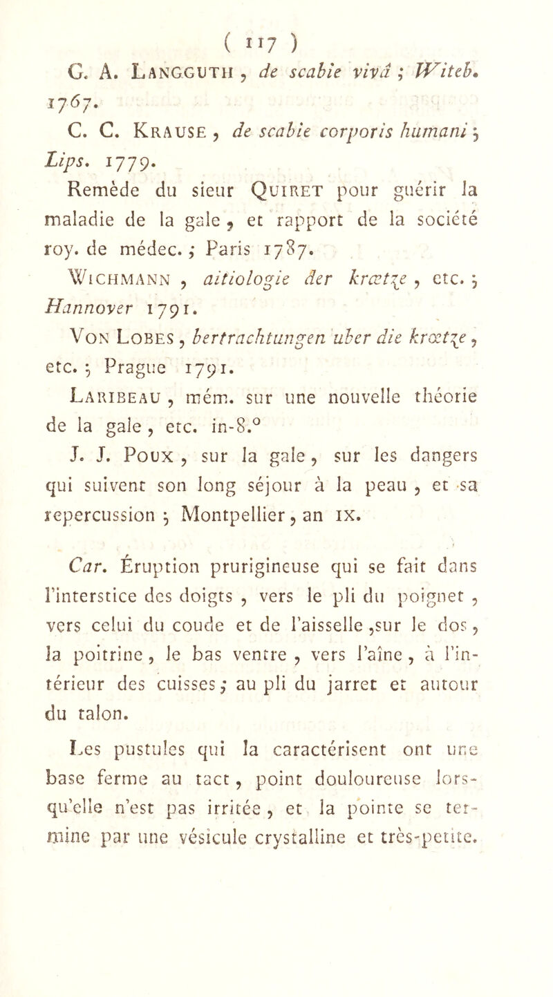 G* A. Langguth 5 de scable vivâ ,* Witeh* G. C. Krause 5 de scahle corporis hiimani \ Lips, Remède du sieur Quiret pour guérir la maladie de la gale ^ et rapport de la société roy. de médec. ,• Paris 17S7. WiCHMANN , aitiologie der krœt\e , etc. , Hannover 1791. Von Lobes , bertrachtaugen uher die krœt:{e, etc. ^ Prague 1791. Laribeau 5 mém. sur une nouvelle théorie de la gale , etc. in-8.^ J. J. Poux 5 sur la gale, sur les dangers qui suivent son long séjour à la peau 5 et sa répercussion^ Montpellier 5 an ix. Car, Éruption prurigineuse qui se fait dans Finterstice des doigts 5 vers le pli du poignet , vers celui du coude et de Faisselle jSur le dos 5 la poitrine , le bas ventre , vers Faîne , à Fin- térieur des cuisses ,* au pli du jarret et autour du talon. Les pustules qui la caractérisent ont une base ferme au tact, point douloureuse lors- qu’elle n’est pas irritée , et la pointe se ter- mine par une vésicule crystalline et très-pente.