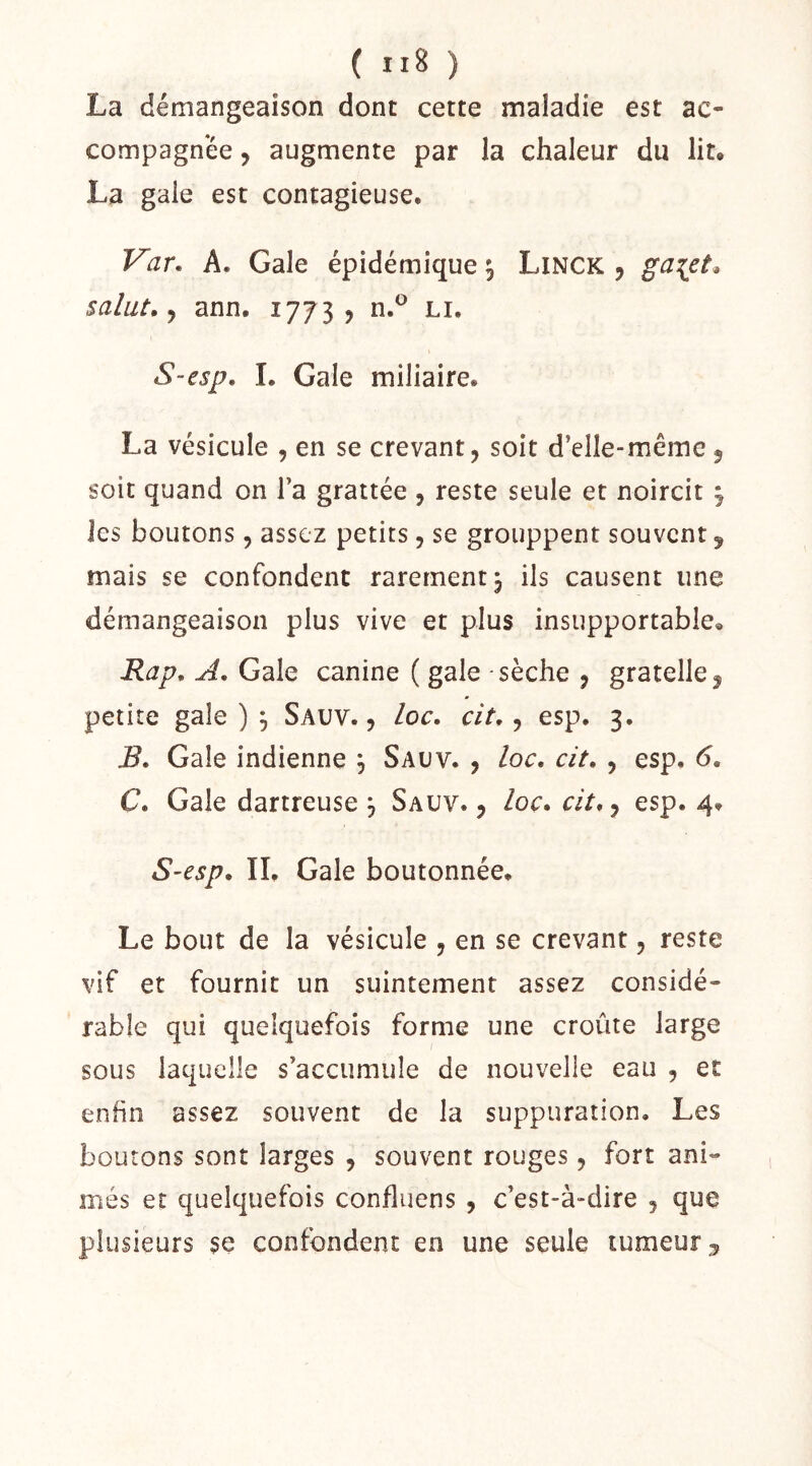 ( ) La démangeaison dont cette maladie est ac- compagnée y augmente par la chaleur du lit* La gaie est contagieuse* T^ar. A. Gale épidémique ^ Linck , gcL^ct* salut, J ann. 1773, n.^ li, S-esp, 1. Gale miliaire. La vésicule , en se crevant, soit d’elle-même, soit quand on l’a grattée , reste seule et noircit ^ les boutons, assez petits, se grouppent souvent 5 mais se confondent rarement, ils causent une démangeaison plus vive et plus insupportable* Rap, A, Gale canine ( gale - sèche , gratelle, petite gale ) ^ Sauv. , loc. cit,, esp. 3. B, Gale indienne , Sauv. , loc, cit, , esp. 6, C, Gale dartreuse ^ Sauv., loc» cit, y esp. 4. S'Csp, II. Gale boutonnée. Le bout de la vésicule , en se crevant, reste vif et fournit un suintement assez considé- rable qui quelquefois forme une croûte large sous laquelle s’accumule de nouvelle eau , et enfin assez souvent de la suppuration. Les boutons sont larges , souvent rouges, fort ani- més et quelquefois confluens , c’est-à-dire , que