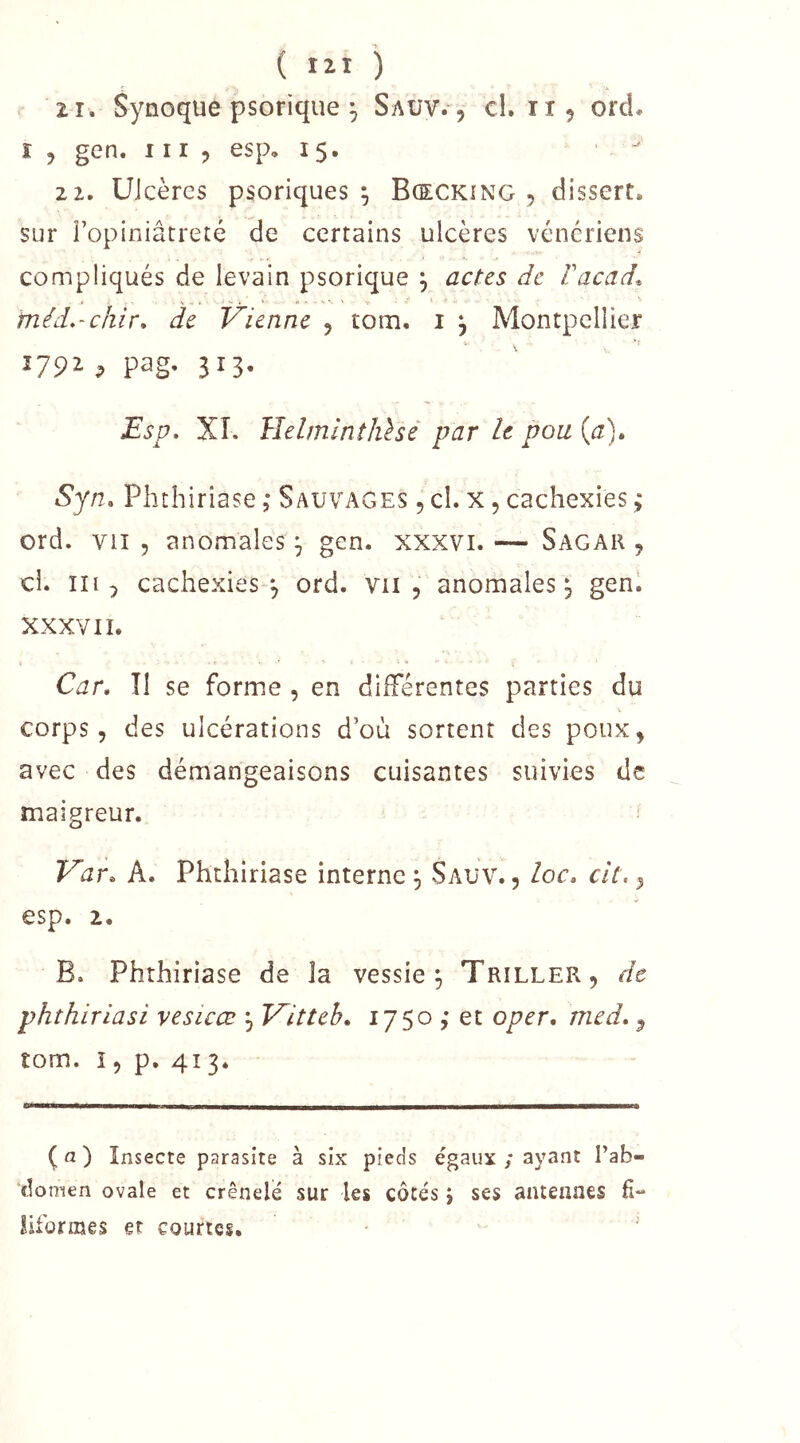 ( lîl ) il. Synoque psorique ^ Saüv. , cl. 1X5 ord. ï J gen. 111 ? esp, 15. 22. Ulcères psoriques ^ Bœckîng , dissert, sur Fopiniâtreté de certains ulcères vénériens compliqués de levain psorique , actes de Vacad. méd.-chir* de Vienne 5 tom. i j Montpellier 1792 ^ pag. 313. Esp, XI. HelmlntJûsé par le pou {a)» Syn» Phthiriase, Sauvages 5 cl. x , cachexies ; ord. vu 5 anomales ^ gen. xxxvi. — Sagar , ci. in 5 cachexies 5 ord. vu, anomales^ genl XXXVII. Car, Î1 se forme , en différentes parties du corps, des ulcérations d’où sortent des poux, avec des démangeaisons cuisantes suivies de maigreur. Var, A. Phthiriase interne ^ Sauv. , loc, cit., esp. 2. B. Phthiriase de îa vessie^ Triller, de phthiriasi vesicœ , Vitteh, 1750 ,* et oper, med,, tom. î, p. 413. (a) Insecte parasite à six pieds égaux ; ayant l’ab- domen ovale et crénelé sur les côtés j ses antennes fi-* iiforraes et courtes.