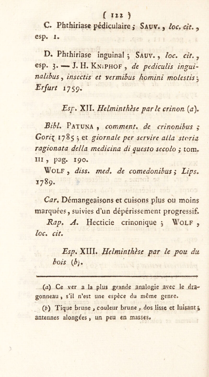 ( ) C. Phthiriase pédiculaire ; Savv. , /oc, a'c., esp, 1. D. Phthiriase inguinal , Sauv. , /or, r/V. ^ esp. 3. — J. H. KniPHOF , de pediculis ingai- nalihus ^ inscctis et vermihus homini moiestis^ Erfurt iys9^ Esf é XIL Helminthèse parle crinon (j), EihL Patuna 9 comment, de crinonihus ^ Gori^ 1785 3 et giornale per service alla storia ragionata délia medicina di questo secolo ; tora, îil , pag, 190. Wolf 5 diss, med, de comedonibus ; Lips» 1789. Car, Démangeaisons et cuisons plus ou moins marquées, suivies d’un dépérissement progressif. Rap, A. Hecticie crinonique 3 WoLF , loc, cit, Esp, XIII. Helminthlse par le pou du bois {h}. {a) Ce ver 2 \z plus grande analogie avec îc dra- gonneau } s’il n*est une espèce du même genre. (b) Tique brune , couleur brune 3 dos lisse et luisant ^ âGtÊîines aiongées, un peu en masses»