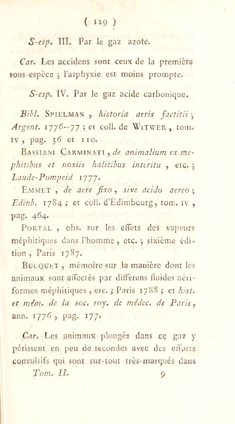 { i^9 ) S-esp. IIÎ. Par le gaz azote. Car. Les accidens sont ceux de la première sous espèce ^ l’asphyxie est moins prompte. S-esp, ÎV. Par le gaz acide carÎDonique. BibL Spielman 5 historia atris factiîii j Argent. 1776--77 ^ et colL de Witwer ^ touR ïv 5 pag. 36 et I ïo. Bassiani CarmiNx-^ti ^ de animalium ex me- r phitihiis et noxiis halitihus interitu y etc. j Laude-Pompeiâ 1777^ PhMMET , de àere fixo , sive âcido aereo ; Edinh. 1784 et colL d’Edimbourg j rom. iv ^ pag. 464. Port AL , obs. sur les élfets des vapeurs méphitiques dans l’homme y etc. , sixième édi- tion 5 Paris I/''87. Bucquet 5 mémoire sur la manière dont les animaux sont affectés par différens fluides aéri“ formes méphitiques , etc. ; Paris 1788 ; et histé et nUm. de la soc^ roy. de médec. de Paris y ann. 177^ , pag. 177# » Car* Les animaux plongés dans ce gaz y périssent en peu de secondes avec des efforts convulsifs qui sont sur-tout uès-marqués dans T O ni. IL 9
