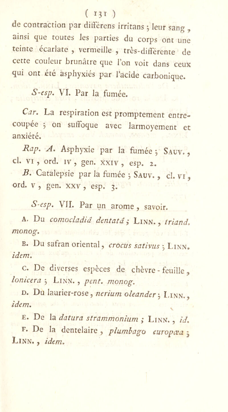 de contraction par ciifFérens irritans ; leur sang , ainsi que toutes les parties du corps ont une teinte écarlate , vermeille , très-différente de cette couleur brunâtre que Ion voit dans ceux qui ont été asphyxiés par l’acide carbonique. S-esp. VI. Par la fumée. Car^ La respiration est promptement entre*» coupee 5 on suffoque avec larmoyement et anxiété. Rap, A» Asphyxie par la fumée 3 Sauv. 5 ci. VI , ord. IV 5 gen. xxiv , esp. 2. B. Catalepsie par la fumée j Sauv. ^ cl. vt ^ ord. V J gen. xxv, esp. 3. S-esp, VII. Par un arôme ^ savoir. A. Du coniocLadiâ dentatâ ÿ Linn. j triand, monog. B. Du safran oriental 5 crocus sativus ^ I.inn» idem, c. De diverses espèces de chèvre - feuille lonicera ; Linn. , pent, monog, D. Du laurier-rose 5 nerium olecrnderi^ Linn, ^ idem, V E. De la datura strammonium ; Linn. , id, F. De la dcntelaire ^ plumhago curopc^a 3 Linn. ^ idem^
