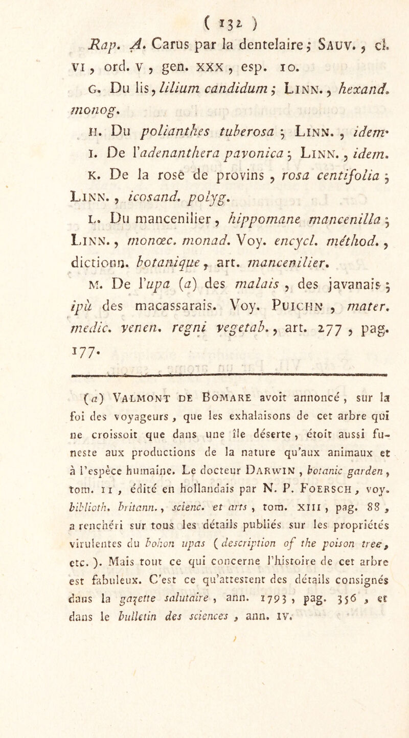 ( ) Rap. A* Carus par la dentelaire ,* Sauv* j cL VI, ord. V 5 gen. xxx , esp. lo. G. Du \\s ^ lilium candidum y Linn. , hexand. mono g. H. Du pollanthes tuherosa ^ LiNx\. , idem^ I. De Vadenanthcra pavonica j Linn. , idem, K. De la rose de provins , rosa centifolia , Li N N. y icosand, folyg, L. Du mancenilier, hippomane mancenilla ^ Linn. , rnonœc, monad, Voy. encycL métiiod,, dictionn. botanique j art. mancenilier, M. De Ÿupa {a) des malais , des javanais 5 iph des macassarais. Voy, Puichn , mater, medlc, yenen, regni vegetah,, art. 277 5 pag. 177- ■ ^ ifi I. r P. ifl 1 II I'  ' ' (fz) Valmont de Bomare avoit annoncé, sur la foi des voyageurs, que les exhalaisons de cet arbre qüi ne croissoit que dans une île déserte, éîoit aussi fu- neste aux productions de la nature qu’aux animaux et à l’espèce humaine. Le docteur Darwin , bannie gardent tom. Il , édité en hollandais par N. P. Foersch, voy. hihliüîiu h rit ami. y scienc. et arts , tom. Xili , pag. 88, a renchéri sur tous les détails publiés sur les propriétés virulentes du holwn itpas {description of the poison tree, etc. ). Mais tout ce qui concerne l’histoire de cet arbre est fabuleux. C’est ce qu’attestent des détails consignés dans la galène salutaire , ann. 1793 » pag- 3S<5 » er dans le hidktin des sciences , ann, iv.