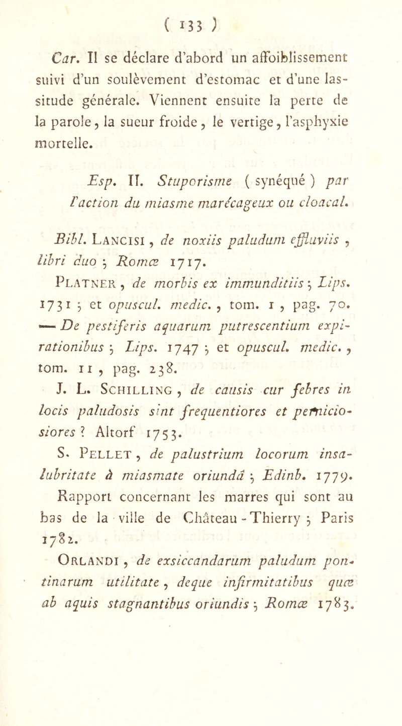 ( 135 ) Car, II se déclare d’abord un affoiblissement suivi d’un soulèvement d’estomac et d’une las- situde générale. Viennent ensuite la perte de la parole 5 la sueur froide , le vertige, l’asphyxie mortelle. Fsp, IL Stuporisme ( synéqné ) par l'action du miasme marécageux ou cloacal, BihL Lancisi , de noxiis paludum effluviis , abri duo ^ Romœ 1717. Platner , de morbis ex immunditiis ^ Lips, 1731 ^ et opuscul, medic, , tom. i , pag. 70, — De pestiferis aquarum putrescentium expi- rationibus \ Lips, 1747 , et opuscuL medic, j tom. 11 5 pag. 238. J. L. Schilling , de caiisis cur febres in locis paliidosis sint frequentiores et pefnicio- siores l Altorf 1753. S. Pellet , de palustriurn locorum insa- lubriîate à miasmate oriundâ Edinb, 1779* Rapport concernant les marres qui sont au bas de la ville de Château - Thierry j Paris 17S2. Orlandi 5 de exsiccandarum paludum pon^ tinarum utilitate, deque infirrnitatibus quæ ab aquis stagnantibus oriundisRomœ 17^3.