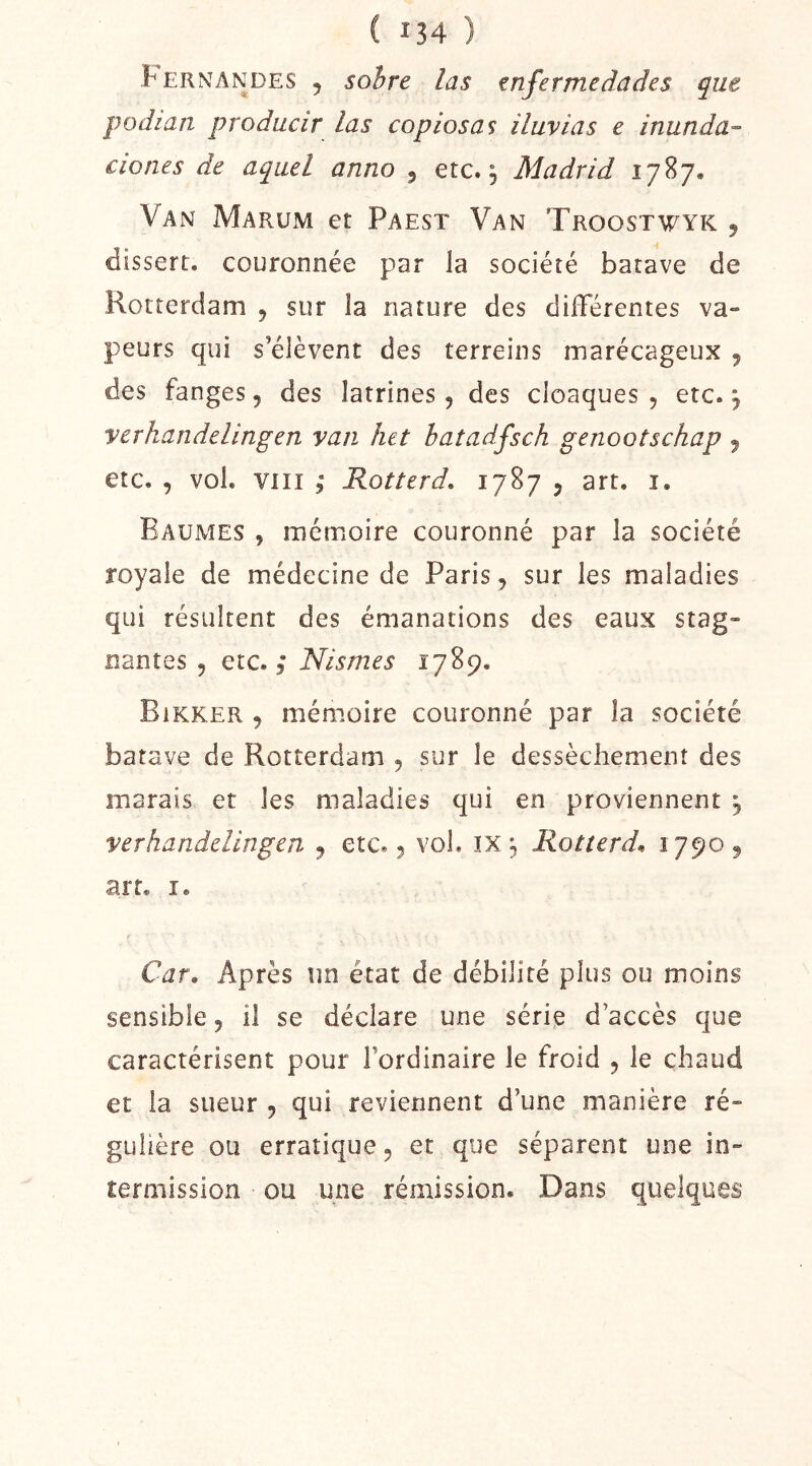 Fernandes 5 sohre las tnfermedades que podian producir las copiosas iluvias e inunda-^ clones de aquel anno , etc.; Madrid 1787. Van Marum et Paest Van Troostwyk , dissert. couronnée par la société batave de Rotterdam , sur la nature des différentes va- peurs qui s’élèvent des terreins marécageux 5 des fanges, des latrines, des cloaques , etc. ; yerhandelingen van lut batadfsch genootschap 5 etc. , vol. VIII 5* Rotterd, 1787 5 art. i. Baumes , mémoire couronné par la société royale de médecine de Paris, sur les maladies qui résultent des émanations des eaux stag- nantes 5 etc. 3* Nismes 1789. Bikker , mémoire couronné par la société batave de Rotterdam , sur le dessèchement des marais et les maladies qui en proviennent ; yerhandelingen y etc. 3 vol. ix ; Rotterd^ 1790 9 art. î. Car» Après un état de débilité plus ou moins sensible 5 il se déclare une série d’accès que caractérisent pour l’ordinaire le froid 3 le chaud et la sueur 9 qui reviennent d’une manière ré- gulière ou erratique, et que séparent une in- termission ou une rémission. Dans quelques