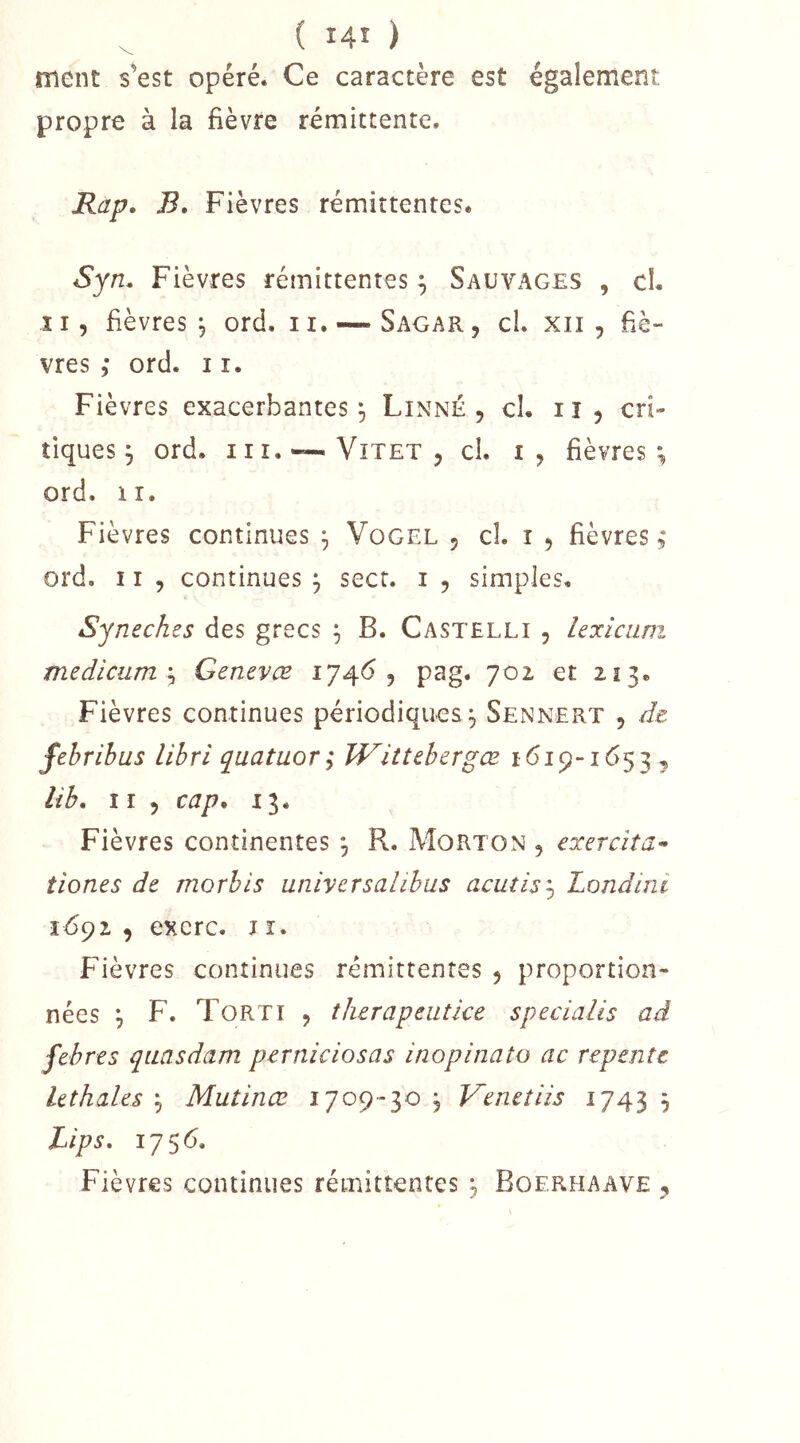 ment s’est opéré. Ce caractère est également propre à la fièvre rémittente. Rap, B, Fièvres rémittentes. Syn. Fièvres rémittentes ^ Sauvages , cl. Il, fièvres 5 ord. ii. — Sagar, cl. xii , fiè- vres ,* ord. I î. Fièvres exacerbantes^ Linné, cl. ii, cri- tiques j ord. iii.~ViTET, cl. I, fièvres*, ord. II. Fièvres continues ^ Vogel , cl. i , fièvres ord. 11 , continues ^ secr. i , simples. Syn eches des grecs ^ B. Castelli , lexiciini medicuTU'^ Genevæ 174^5 pag. 702 et 213. Fièvres continues périodiques^ Sennert , de fehribus lihri quatuor; ÎVittebergæ 1619-1653 , lib. Il , cap O 13. Fièvres continentes *, R. Morton , exercîta- tiones de morbis universalibus acutis'-y Londini 1692 , excrc. JI. Fièvres continues rémittentes , proportion- nées \ F. Torti , therapeutice specialés ad febres quasdam perniciosas inopinato ac repente Uthales ^ Mutinœ 1709-30 , T^enetiis 3 Lips, 1756. Fièvres continues rémittentes 3 Boerhaave ,