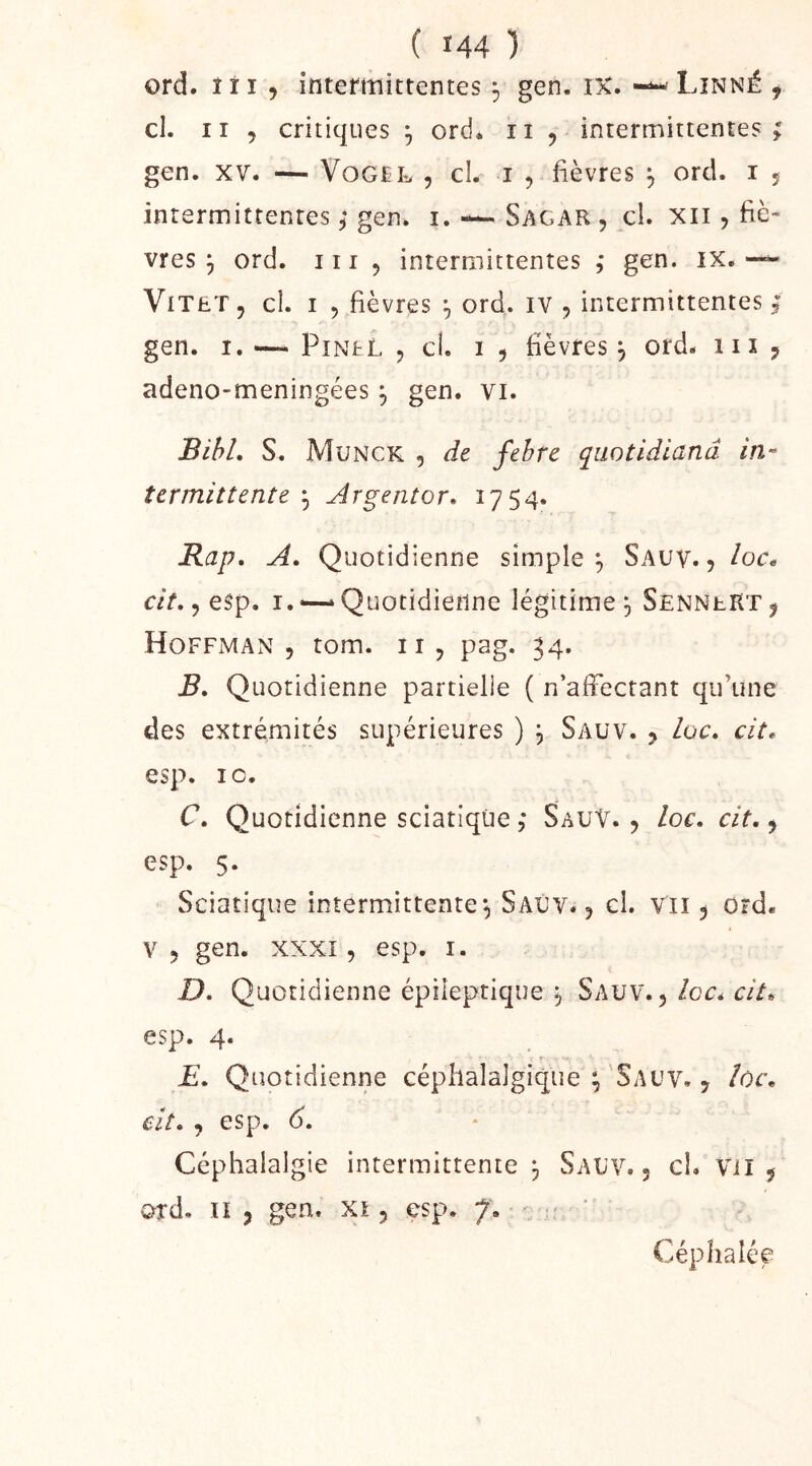 ord. I i 15 intermittentes 5 gen. ix. — Linné , cl. II , critiques ^ ord* ii , intermittentes ; gen. XV. — VoG£L , cl. I 5 fièvres , ord. i * intermittentes ; gen. i. — Sagar , cl. xii, fié- vres ^ ord. iir 5 intermittentes ,• gen. ix. —« ViTET, cl. I 5 fièvres f, ord. IV , intermittentes ; gen. I. — PiNtL 5 cî. I 5 fièvres^ ord. iii j adeno-meningées ^ gen. vi. BihL S. Munck 5 de febre qiwtidlanâ in- termittente ^ jirgentor* 1754. Rap, A. Quotidienne simple^ Sauv. 5 /or. cit,, esp. I. “ Quotidienne légitime 3 SenneRt ^ Hoffman , tom. ii, pag. 34. B* Quotidienne partielle ( n’affectant qu’une des extrémités supérieures ) ^ Sauv. 5 loc» cit* esp. 10. r. Quotidienne sciatique ,* Sauv. 5 loc, cit, ^ esp. 5. Sciatique intermittente ^ Saûv. ^ cl. vu 5 ord. V 5 gen. XXXI, esp. i. £). Quotidienne épileptique 5 Sauv. ,/or. aV. esp. 4. E, Quotidienne céphalalgique ;'Sauv. , Ioc\ eit. , esp. 6, Céphalalgie intermittente , Sauv. , cL Vil ÿ ord. U 5 gen. xi 5 esp. 7. - ' Céphalée