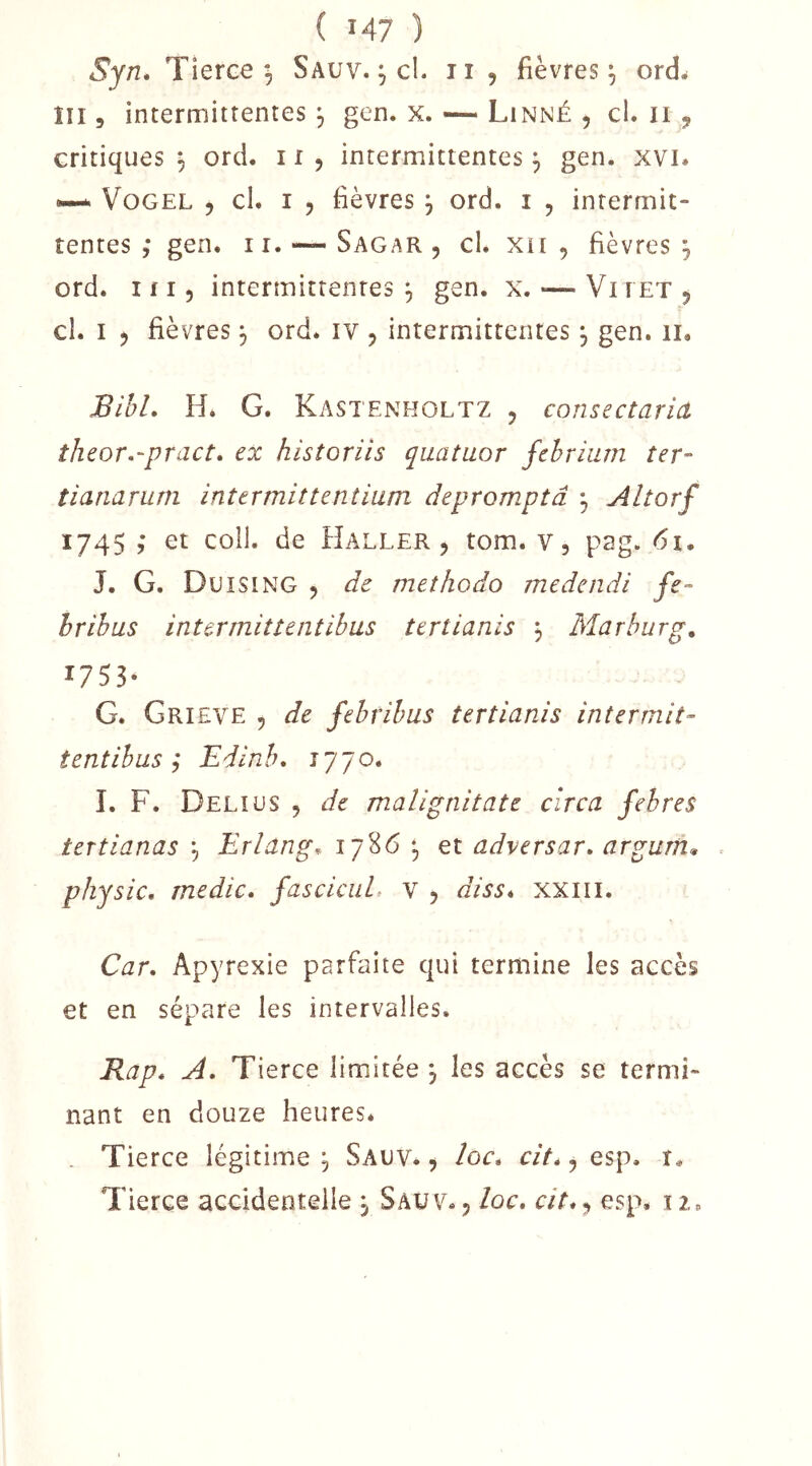 Sjn, Tierce Sauv. , cl. 11 , fièvres ^ ordw îii 5 intermittentes ^ gen. x. — Linné , cl. ii , critiques^ ord. ii, intermittentes^ gen. xvi. ~ VoGEL 5 cl. I , fièvres j ord. i , intermit- tentes ; gen. ir. — Sagar , cl. xii , fièvres 5 ord. ifi, intermittentes;, gen. x. *—VirEXj cl. I ) fièvres j ord. iv , intermittentes, gen. 11, BihL Hé G. Kastenholtz 5 consectariâ theor.-pract. ex historiis quatuor jehrium ter- tianarum intermittentium depromptâ ^ Altorf 1745 ,* et coll. de Haller, tom. v, pag. 61. J. G. Duising , de methodo medendi je- hrihus intermitîentihus tertianis , Marburg, 1753* G. Grieve 5 de fehrihus tertianis intermit- tentihus ; Edinh, 1770. ï. F. Delius , de malignitate circa fehres tertianas ^ Erlang,. 1786 ^ et adversar. argurn^ physic, medic* fasciciiL v , diss* xxiii. Car. Apyrexie parfaite qui termine les accès et en sépare les intervalles. Rap. A. Tierce limitée 3 les accès se termi- nant en douze heures* . Tierce légitime , Sauv. , loc. cit*, esp. r. Tierce accidentelle , Sauv., loc, cit**, esp* iz*