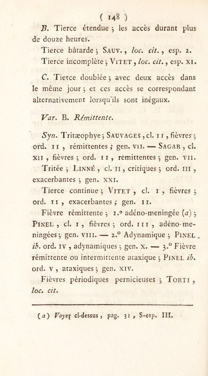 ( 14? ) B. Tierce étendue , les accès durant plus de douze heures. Tierce bâtarde ^ Sauv. , îoc, cit» , esp. 2. Tierce incomplète j Vitet , loc» cit,, esp. Xi. C. Tierce doublée ; avec deux accès dans le même jour , et ces accès se correspondant alternativement lorsqu’ils sont inégaux. Var, B. Rémittente* Syn. Tritæophye ^ Sauvages , cl. i î , fièvres 9 ord. 11 5 rémittentes gen. viî. Sagar , cl. XII 5 fièvres , ord. ii , rémittentes^ gen. vu. Tritée ^ Linné , cl. ïi, critiques 3 ord. iii ^ exacerbantes ^ gen. xxi. Tierce continue ^ Vitet , cl. i ^ fièvres j ord. 11 5 exacerbantes ,* gen. 11. Fièvre rémittente ^ i.® adéno-m.eningée (a) ; Pinel , cl. i , fièvres ^ ord. ni 5 adéno-me- ningées^ gen. viii. — 2.® Adynamique j Pinel. ib* ord. IV , adynamiques ^ gen. x. — 3.^ Fièvre rémittente ou intermittente ataxique ^ Pinel ib, ord. V 5 ataxiques ^ gen. xiv. Fièvres périodiques pernicieuses j Tortt 5 loc. cit* {a} Voyei ci-dessus, pag. 31, S-esp. lil