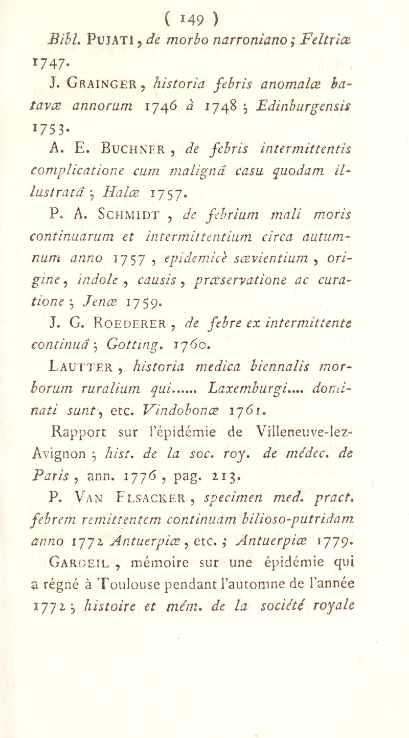 BihL PujATl 5 de morbo narroniano ; Feltr'm 1747. J. Grainger , historia febris anomalæ ha-’ tavæ annoram 1746 à 1748 ^ Edinburgensis 1753- A. E. Buchner , de febris intermittentis complicatione cum nialignâ casa quodam iE lustrâtâ , Halœ 1757. P. A. Schmidt , de febrium mali moris continuarum et intermittentiam cîrca autum- num anno 1757 5 epichmice sævientium , ori- gine ^ indole ^ causis ^ prœservatione ac cura- tioneJenæ 1759. J. G. Roederer , de febre ex intermittente continuâGotting. 1760. Lautter 5 historia medica hiennalis mor- horum ruralium qui Laxemburgi..,. dond- nati sunt\) etc. Vindobonæ 1761. Rapport sur l’épidemie de Villeneiive-lez- Avignon hist, de la soc. roy, de médec, de Paris.) ann. 17765 pag. 213. P. Van Flsacker , specimen med. pract. fehrem remittentem continuam bilioso-putridam anno l'j'jz Antuerpiæ ^ ; Antuerpiœ 1779. Gar(3EIL , mémoire sur une épidémie qui a régné à Toulouse pendant l’automne de l’année 17725 histoire et mém, de la société royale