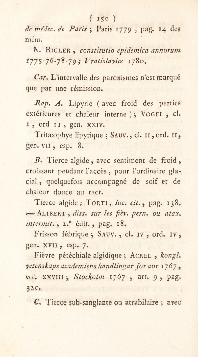 it médcc. de Paris , Paris 1779 ? pag. 14 des niém, N. Rigler , constltutio epidemica annorum ï775-76-78“79 ; Vratislaviœ 1780, Car, L’intervalle des paroxismes n’est marqué que par une rémission, Rap, A, Lipyrie ( avec froid des parties extérieures et chaleur interne ), Vogel 5 cl, I 5 ord II 5 gen, xxiv, Tritæophye lipyrique , Sauv., cl, ii^ord. ii, gen. Vil J esp. 8, B, Tierce algide, avec sentiment de froid, croissant pendant l’accès, pour l’ordinaire gla- cial , quelquefois accompagné de soif et de chaleur douce au tact. Tierce algide,* Torti, loc. cit, ^ pag. 138. 5»-*^ Alîbert , diss, sur les Jièy, pern, ou aîax^ inîermit, 2.^ édit., pag. 18, Frisson fébrique ^ Sauv. , cl. iv , ord, iv, gen. xvîi, esp. 7, Fièvre pétéchiale algidique j Acrel , kongl, yetenskapsacademiens handlingar for aor i7<^7, vol, XXVIII3 Stoçkolm l’j6j J art. 9, pag. J 2 O, C, Tierçe ?uh-?angfante ou atrabilaire 3 avec