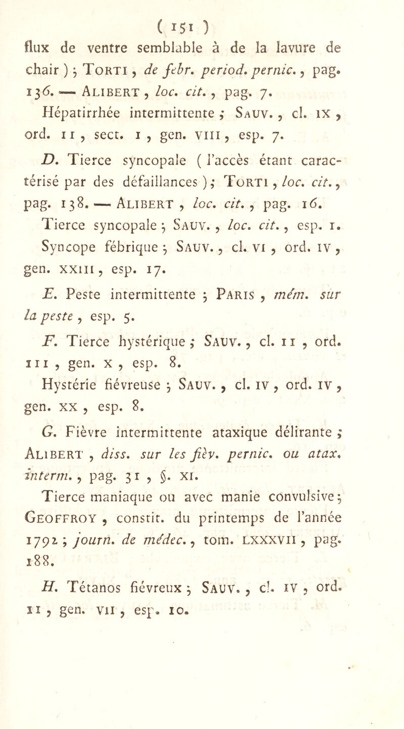 ( ) flux de ventre semblable à de la lavnre de chair ), Torti , de febr» period. pernîc,, pag. î^6. ’— Alibert 5 /oc. cit. ^ pag. 7. Hépatirrhée intermittente ,* Sauv. , cl. ix ^ ord. Il 5 sect. i , gen. viii, esp. 7. D. Tierce syncopale ( l’accès étant carac- térisé par des défaillances ),* TüRTI , loc, cit.^ pag. 138. — Alibert , loc. cit., pag. 16, Tierce syncopale ^ Saüv. , loc. cit., esp. i. Syncope fébrique ^ Sauv. , cl. vi 5 ord. iv, gen. xxiii, esp. 17. E. Peste intermittente 3 Paris , mém. sur la peste , esp. 5. F. Tierce hystérique,* Sauv., cl. ii , ord. III, gen. X , esp. 8. Hystérie fiévreuse ^ Sauv. , cl. iv, ord. iv, gen. XX , esp. 8. G. Fièvre intermittente ataxique délirante ,* Alibert , àiss. sur les Jilv. per nie. ou atax. interm. , pag. 31, §. xi. Tierce maniaque ou avec manie convulsive^ Geoffroy , consrit. du printemps de l’année 1791; journ. de médec..^ tom. Lxxxvii, pag. 188. H. Tétanos fiévreux ^ Sauv. , cl. iv , ord. Il , gen. vu , esp. 10.