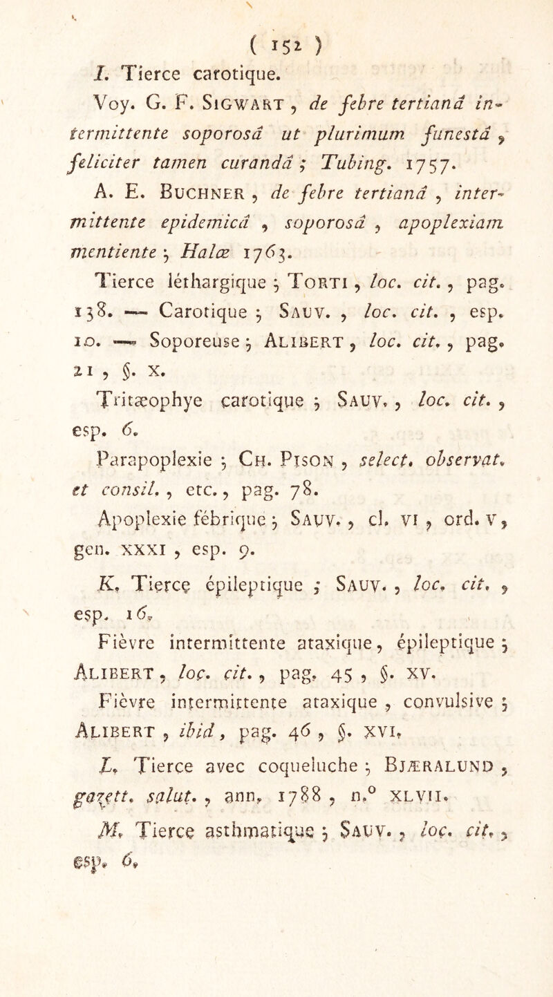 ( i5î ) i. Tierce carotique. Voy. G. F. SiGWAKT 5 de febre tertianâ in^ termittente soporosâ ut plurimum funestd ^ féliciter tamen curandâ ; Tubing. A. E. Buchner , de febre tertianâ , inter^ mittente epidemicâ , soporosâ ^ apoplexiam mentiente ^ Halœ 1763. Tierce léthargique 3 Torti , loc, cit. , pag. 138. — Carotique 3 Sauv. , loc, cit, , esp. 10. —Soporeuse 3 Alirert , loc, cit,, pag, ZI , §. X. T^'itseophye carotique 3 Sauv» 5 loc, cit, j esp, 6, Parapoplexie 3 Ch. Pîson , select, observât, et consil, , etc,, pag. 78. Apoplexie fébrique 3 Sauv, 5 cl, vi ^ ord. v, geo. XXXI 5 esp. 9. K, Tierce épileptique ,* Sauv. , loc, cit, 5 esp. 16, Fièvre intermittente ataxique, épileptique 3 Alibert , loç, cit,, pag, 45 , §. xv. Fièvre intermittente ataxique , convulsive 3 Alïbert 5 ibid, pag. 46 , J. xvi, T, Tierce avec coqueluche 3 Bjæralund , gafctt, saint, , ann, 1788 , n,^ XLVfi.