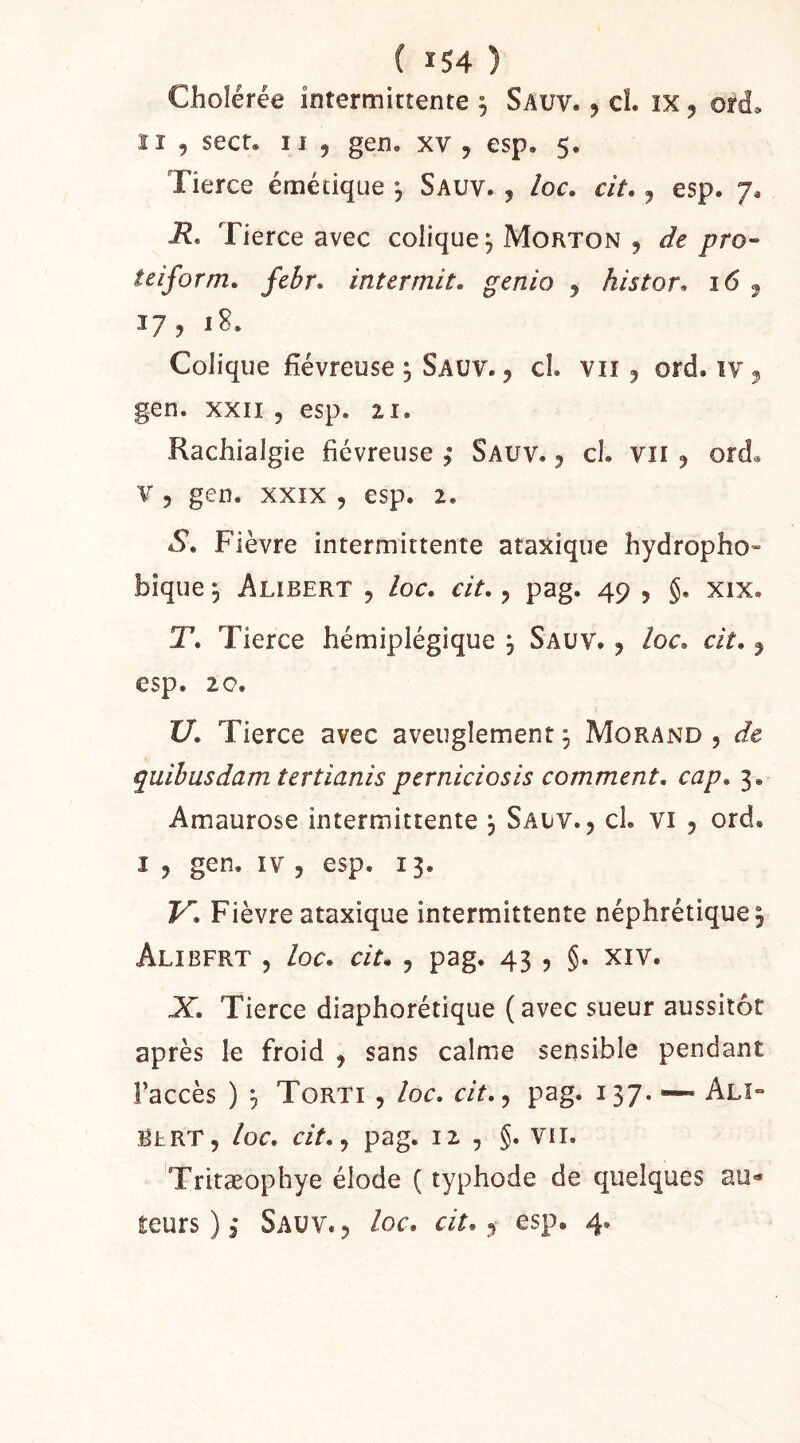 Cholérée intermittente 5 Sauv. , cl. ix, ord. ïi 5 secr. I l , gen. xv , esp. 5. Tierce émétique *, Sauv. , loc, cit, j esp. 7, i?. Tierce avec colique^ Morton 5 de pro- teiform. febr» intermit. genio , histor. 16 ^ 17,18. Colique fiévreuse ; Sauv. , cl. vu, ord. iv, gen. XXII , esp. 21. Rachialgie fiévreuse ; Sauv. 5 cl. vu 5 ord« V 5 gen. XXIX , esp. 2. S. Fièvre intermittente ataxique hydropho- bique 5 Alibert 5 loc. cit. 5 pag. 49 , §. xix. T. Tierce hémiplégique , Sauv. , loc. cit. 5 esp. 2c. XJ. Tierce avec aveuglement 3 Morand , de quibusdam tertianis perniciosis comment, cap. 3. Amaurose intermittente , Salv. , cl. vi 5 ord. I , gen. IV , esp. 13. V. Fièvre ataxique intermittente néphrétique, Alibfrt 5 loc. cit. 5 pag. 43 , §. xiv. X. Tierce diaphorétique (avec sueur aussitôt après le froid , sans calme sensible pendant l’accès ) 5 Torti , loc. cit.^ pag. 137. — Alî*- SERT, loc. cit.^ pag. 12. , Vil. 'Tritæophye élode ( typhode de quelques au» teurs ) 3 Sauv. , loc. cit., esp. 4.