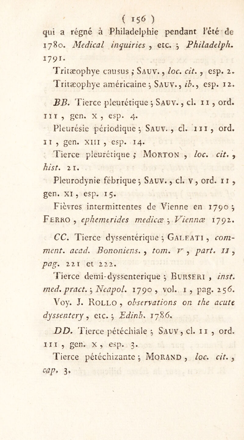 ( 15^') qui a régné à Philadelphie pendant î’été de 1780. Medical inquiries , etc. , Philadelph» 1791. Tritæophye eau sus ,* Sauv. 5 loc. cit, y esp. 2, Tritæophye américaine, Sauv., ih,y esp. 12. BB. Tierce pleurétique ^ Sauv. , cl. 11 , ord. î1r , gen. x , esp. 4. Pleurésie périodique^ Sauv., cl. iii, ord. î î 5 gen. XIII 5 esp. 14. Tierce pleurétique ; Morton , loc. 1 cit. , hist. 2î. Pleurodynie fébrique , Sauv. , cl. v , ord. i î , gen. XI5 esp. i5. Fièvres intermittentes de Vienne en 1790 y Ferko , ephemtrides medicœ y Viennæ 1792. CC, Tierce dyssentérique ; Galeati , coni- ment. acad. Bononiens. , tom. v , part, il, pag. 111 et 222. Tierce demi-dyssenterique ^ Burseri , inst, med, pract. f, NeapoL 1790 , vol. i , pag. 256. Voy. J. Rollo , observations on the acut€ dyssentery y etc. ^ Edinb. i78<5. DD. Tierce pétéchiale ^ Sauv, cl. i i , ord. III, gen, X , esp. 3. Tierce pétéchizante , Morand , loc. cit. ^ cap» 3,