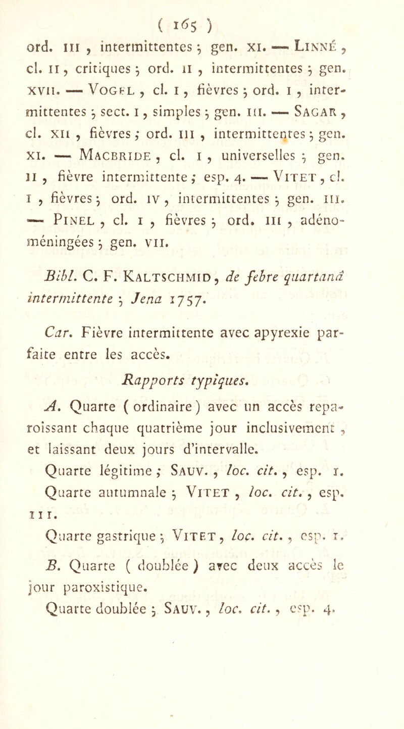( 1^5 ) ord. iii 5 intermittentes ^ gen. xi. — Linné ^ cl. Il 5 critiques^ ord. ii , intermittentes , gen. xvii. — VoGFL , cl. 15 fièvres j ord. i , inter- mittentes 5 sect. 15 simples, gen. i(i. — Sagar , cl. XII , fièvres,* ord. iii , intermittentes ^ gen, XI. — Macbrïde 5 cl. I 5 universelles ÿ gen. Il 5 fièvre internnttente ,* esp, 4. — Vitet , ci. T 5 fièvres^ ord. iv , intermittentes^ gen. iii. ’— Pinel , cl. i , fièvres j ord. iii , adéno- méningées j gen. vu. BlbL C, F. Kaltschmid, de fehre qiiartand intermittente ^ Jena 1757. Car, Fièvre intermittente avec apyrexie par- faite entre les accès. Rapports typiques. A, Quarte ( ordinaire ) avec un accès repa- roîssant chaque quatrième jour inclusivement ^ et laissant deux jours d’intervalle. Quarte légitime ,* Sauv. , loc. cit. , esp. i. Quarte autumnale , Vitet , loc, cit. , esp, î I r. Quarte gastrique ^ Vitet, loc. cit. ^ esp. i. B, Quarte ( doublée ) avec deux accès le jour paroxistique.