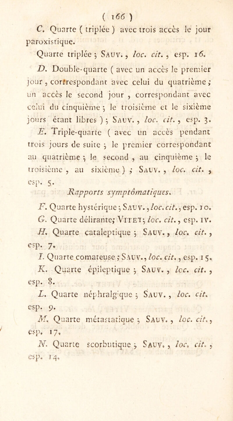 ( j66 ) C, Quarte ( triplée ) avec trois accès le jour paroxistique. Quarte triplée^ Sauv. , loc, cit. ^ esp. i(5. D, Double*quarte ( avec un accès le premier jour 5 corfrespondant avec celui du quatrième ; un accès le second jour , correspondant avec celui du cinquième ^ le troisième et le sixième jours étant libres ) Sauv. , loc. cit. , esp. 3. li. Triple-quarte ( avec un accès pendant trois jours de suite , le premier correspondant au quatrième ^ le second , au cinquième ^ le troisième q au sixième) ; Saüv. ^ /oc. c//. 5 esp. 5. Rapports symptomatiques* F, Quarte hystérique SAUv.5/oc.aY.. esp. lo. G. Quarte délirante; Vitet;, Igc* cit*, esp. iv. H* Quarte cataleptique , Sauv. j Ioc. cit* j esp. 7, J. Quarte comateuse ; Sauv., loc* cit*, esp. 15, K* Quarte épileptique j Sauv. , Icc* cit* esp. S. L* Quarte néphralg'que ^ Sauv., loc. cit* esp. 9* M. Quarte métastatique Sauv. , , loc* cit* esp. T * / N. Quarte scorbiuique ^ Sauv, , loc. cit* esp. 14.